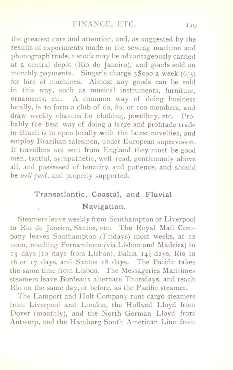 tlie greatest care and attention, and, as suggested by the results of experiments made in the sewing machine and phonograph trade, a stock may be advantageously carried at a central depot (Rio de Janeiro), and goods sold on monthly payments. Singer’s charge 5$ooo a week (6/3) for hire of machines. Almost any goods can be sold in this way, such as musical instruments, furniture, ornaments, etc. A common way of doing business locally, is to form a club of 60, 80, or 100 members, and draw weekly chances for clothing, jewellery, etc. Pro- bably the best way of doing a large and profitade trade in Brazil is to open locally with the latest novelties, and employ Brazilian salesmen, under European supervision. If travellers are sent from England they must be good men, tactful, sympathetic, well read, gentlemanly above all, and possessed of tenacity and patience, and should be well paid, and properly supported. Transatlantic, Coastal, and Fluvial . Navigation. Steamers leave weekly from Southampton or Liverpool to Rio de Janeiro, Santos, etc. The Royal Mail Com- pany leaves Southampton (Fridays) most weeks, at 12 noon, reaching Pernambuco (via Lisbon and Madeira) in 13 days (10 days from Lisbon), Bahia 14J days, Rio in 16 or 17 days, and Santos 18 days. The Pacific takes the same time from Lisbon. The Messageries Maritimes steamers leave Bordeaux alternate Thursdays, and reach Rio on the same day, or before, as the Pacific steamer. The Lamport and Holt Company runs cargo steamers from Liverpool and London, the Holland Lloyd from Dover (monthly), and the North German Lloyd from Antwerp, and the Hamburg South American Line from