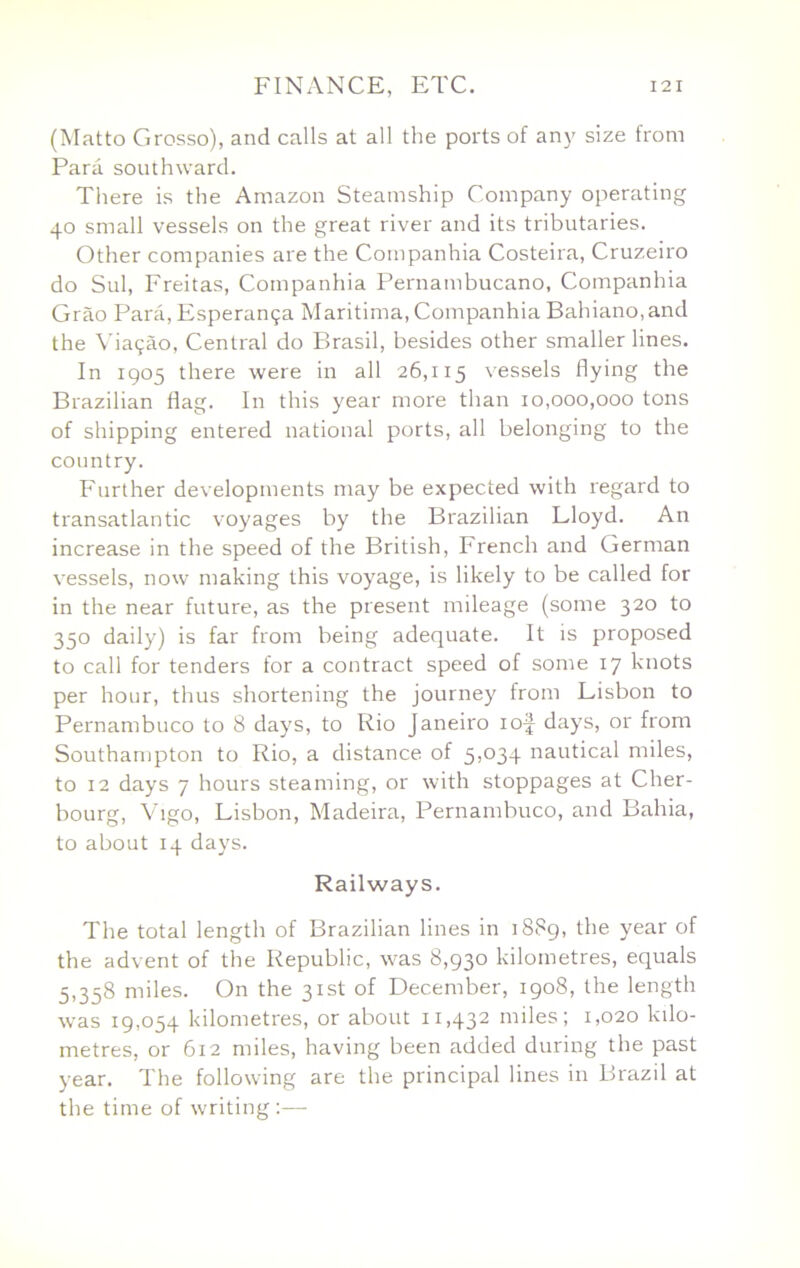 (Matto Grosso), and calls at all the ports of any size from Para southward. There is the Amazon Steamship Company operating 40 small vessels on the great river and its tributaries. Other companies are the Companhia Costeira, Cruzeiro do Sul, Freitas, Companhia Pernambucano, Companhia Grao Para, Esperan9a Maritima, Companhia Bahiano, and the \’ia9c1o. Central do Brasil, besides other smaller lines. In 1905 there were in all 26,115 vessels flying the Brazilian flag. In this year more than 10,000,000 tons of shipping entered national ports, all belonging to the country. Further developments may be expected with regard to transatlantic voyages by the Brazilian Lloyd. An increase in the speed of the British, French and German vessels, now making this voyage, is likely to be called for in the near future, as the present mileage (some 320 to 350 daily) is far from being adequate. It is proposed to call for tenders for a contract speed of some 17 knots per hour, thus shortening the journey from Lisbon to Pernambuco to 8 days, to Rio Janeiro lof days, or from Southampton to Rio, a distance of 5>®34 nautical miles, to 12 days 7 hours steaming, or with stoppages at Cher- bourg, Vigo, Lisbon, Madeira, Pernambuco, and Bahia, to about 14 days. Railways. The total length of Brazilian lines in 1889, the year of the advent of the Republic, was 8,930 kilometres, equals 5,358 miles. On the 31st of December, 1908, the length was 19,054 kilometres, or about 11,432 miles; 1,020 kilo- metres, or 612 miles, having been added during the past year. The following are the principal lines in Brazil at the time of waiting :—