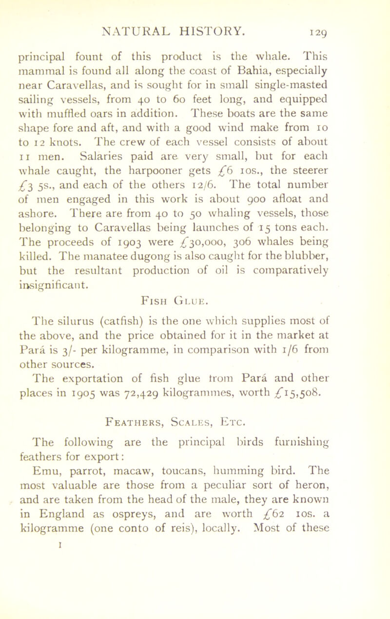 i2g principal fount of this product is the whale. This mammal is found all along the coast of Bahia, especially near Caravellas, and is sought for in small single-masted sailing vessels, from 40 to 60 feet long, and equipped with muffled oars in addition. These boats are the same shape fore and aft, and with a good wind make from 10 to 12 knots. The crew of each vessel consists of about II men. Salaries paid are ver)? small, but for each whale caught, the harpooner gets los., the steerer ^3 5s., and each of the others 12/6. The total number of men engaged in this work is about 900 afloat and ashore. There are from 40 to 50 whaling vessels, those belonging to Caravellas being launches of 15 tons each. The proceeds of 1903 were ;^30,ooo, 306 whales being killed. The manatee dugong is also caught for the blubber, but the resultant production of oil is comparatively insignificant. Fish Glue. The silurus (catfish) is the one whicli supplies most of the above, and the price obtained for it in the market at Para is 3/- per kilogramme, in comparison with 1/6 from other sources. The exportation of fish glue trom Para and other places in 1905 was 72,429 kilogrammes, worth £1^,508. Feathers, Scales, Etc. The following are the principal birds furnishing feathers for export; Emu, parrot, macaw, toucans, humming bird. The most valuable are those from a peculiar sort of heron, and are taken from the head of the male, they are known in England as ospreys, and are worth £62 los. a kilogramme (one conto of reis), locally. Most of these I