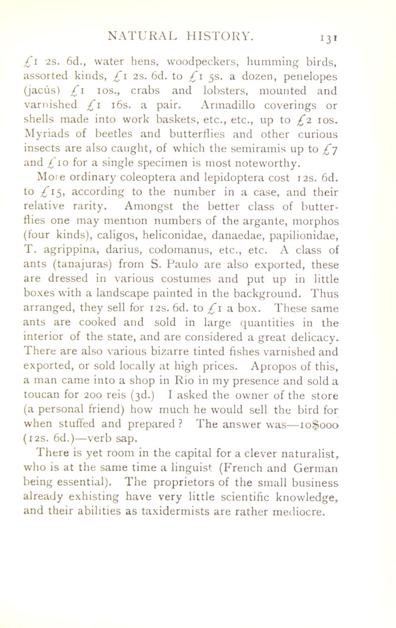 £\ 2s. 6d., water hens, woodpeckers, humming birds, assorted kinds, £\ 2s. 6d. to 5s. a dozen, penelopes (jacus) £\ los., crabs and lobsters, mounted and varnished £\ i6s. a pair. Armadillo coverings or shells made into work baskets, etc., etc., up to £'2. los. Myriads of beetles and butterflies and other curious insects are also caught, of which the semiramis up to £] and ^To for a single specimen is most noteworthy. Moie ordinary coleoptera and lepidoptera cost 12s. 6d. to /Ti5, according to the number in a case, and their relative rarity. Amongst the better class of butter- flies one may mention numbers of the argante, morphos (four kinds), caligos, heliconidae, danaedae, papilionidae, T. agrippina, darius, codomanus, etc., etc. A class of ants (tanajuras) from S. Paulo are also exported, these are dressed in various costumes and put up in little boxes with a landscape painted in the background. Thus arranged, they sell for 12s. 6d. to a box. These same ants are cooked and sold in large quantities in the interior of the state, and are considered a great delicacy. There are also various bizarre tinted fishes varnished and exported, or sold locally at high prices. Apropos of this, a man came into a shop in Rio in my presence and sold a toucan for 200 reis (3d.) I asked the owner of the store (a personal friend) how much he would sell the bird for when stuffed and prepared ? The answer was—loifiooo (i2s. fid.)—verb sap. There is yet room in the capital for a clever naturalist, who is at the same time a linguist (French and German being essential). The proprietors of the small business already exhisting have very little scientific knowledge, and their abilities as taxidermists are rather mediocre.