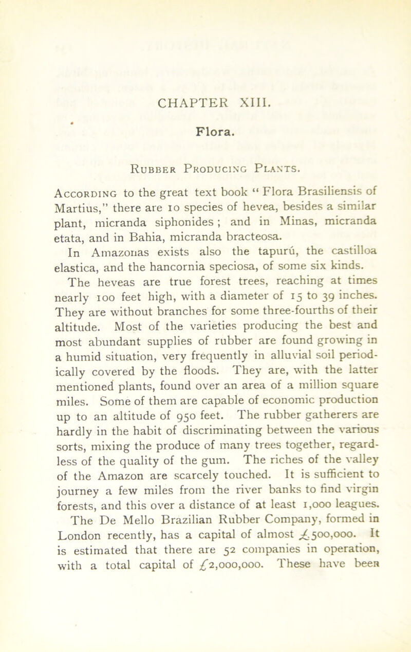 CHAPTER XIII. Flora. Rubber Producing Plants. According to the great text book “ Flora Brasiliensis of Martius,” there are lo species of hevea, besides a similar plant, micranda siphonides ; and in Minas, micranda etata, and in Bahia, micranda bracteosa. In Amazonas exists also the tapuru, the castilloa elastica, and the hancornia speciosa, of some six kinds. The heveas are true forest trees, reaching at times nearly loo feet high, with a diameter of 15 to 39 inches. They are without branches for some three-fourths of their altitude. Most of the varieties producing the best and most abundant supplies of rubber are found growing in a humid situation, very frequently in alluvial soil period- ically covered by the floods. They are, with the latter mentioned plants, found over an area of a million square miles. Some of them are capable of economic production up to an altitude of 950 feet. The rubber gatherers are hardly in the habit of discriminating between the various sorts, mixing the produce of many trees together, regard- less of the quality of the gum. The riches of the valley of the Amazon are scarcely touched. It is sufficient to journey a few miles from the river banks to find virgin forests, and this over a distance of at least 1,000 leagues. The De Mello Brazilian Rubber Company, formed in London recently, has a capital of almost 500,000. It is estimated that there are 52 companies in operation, with a total capital of ;^2,000,000. These have been