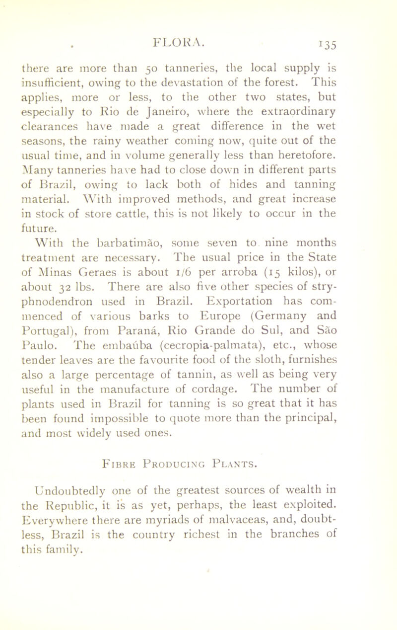 there are more than 50 tanneries, the local supply is insufficient, owing to the devastation of the forest. This applies, more or less, to the other two states, but especially to Rio de Janeiro, where the extraordinary clearances have made a great difference in the wet seasons, the rainy weather coming now, quite out of the usual time, and in volume generally less than heretofore. Many tanneries have had to close down in different parts of Brazil, owing to lack both of hides and tanning material. Mhth improved methods, and great increase in stock of store cattle, this is not likely to occur in the future. With the barbatimao, some seven to nine months treatment are necessary. The usual price in the State of Minas Geraes is about 1/6 per arroba (15 kilos), or about 32 lbs. There are also fiv'e other species of stry- phnodendron used in Brazil. Exportation has com- menced of various barks to Europe (Germany and Portugal), from Parana, Rio Grande do Sul, and Sao Paulo. The embauba (cecropia-palmata), etc., whose tender leaves are the favourite food of the sloth, furnishes also a large percentage of tannin, as well as being very useful in the manufacture of cordage. The number of plants used in Brazil for tanning is so great that it has been found impossible to quote more than the principal, and most widely used ones. Fibre Producing Plants. Undoubtedly one of the greatest sources of wealth in the Republic, it is as yet, perhaps, the least exploited. Everywhere there are myriads of malvaceas, and, doubt- less, Brazil is the country richest in the branches of this family.