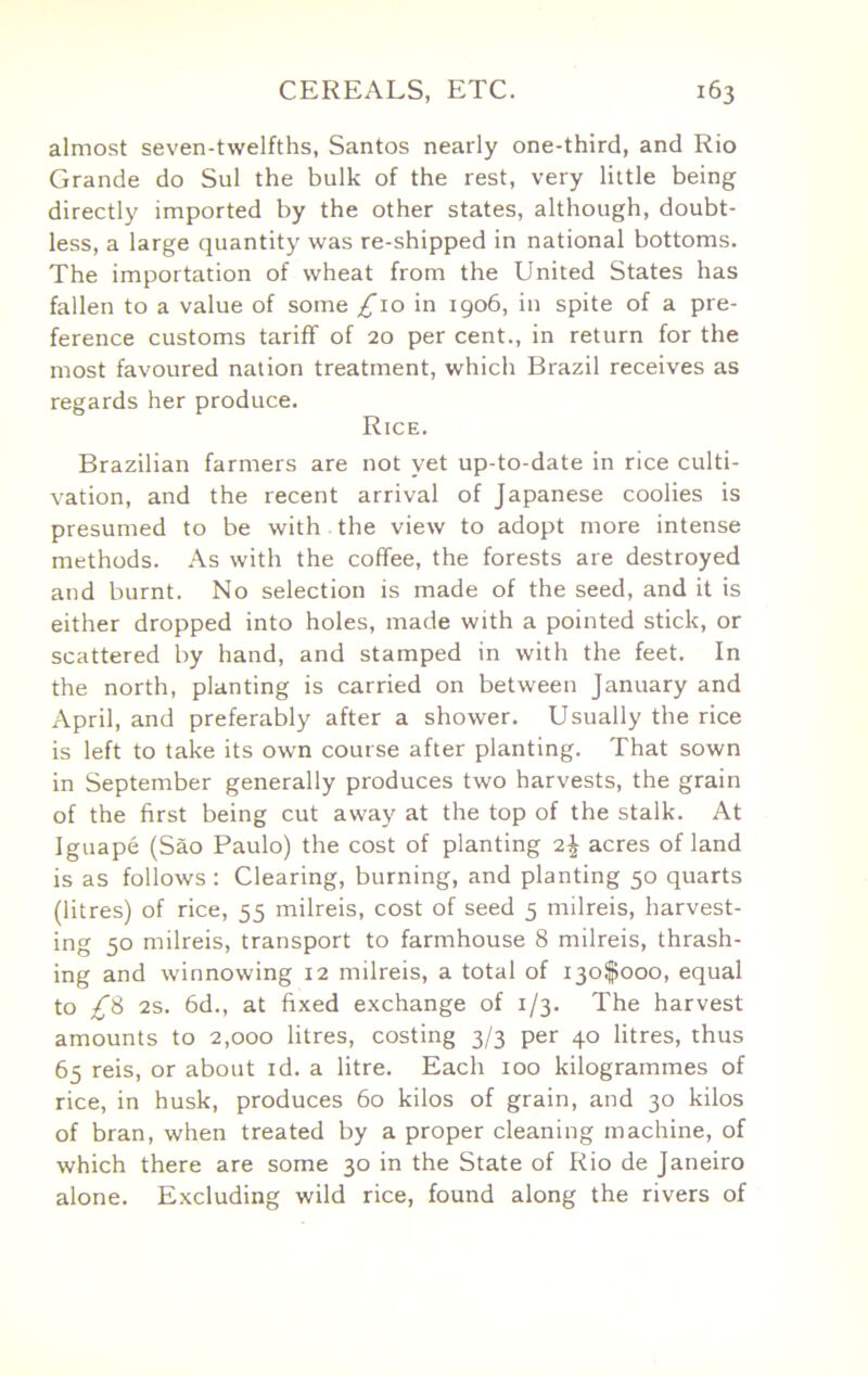 almost seven-twelfths, Santos nearly one-third, and Rio Grande do Sul the bulk of the rest, very little being directly imported by the other states, although, doubt- less, a large quantity was re-shipped in national bottoms. The importation of wheat from the United States has fallen to a value of some £10 in igo6, in spite of a pre- ference customs tariff of 20 per cent., in return for the most favoured nation treatment, which Brazil receives as regards her produce. Rice. Brazilian farmers are not yet up-to-date in rice culti- vation, and the recent arrival of Japanese coolies is presumed to be with the view to adopt more intense methods. As with the coffee, the forests are destroyed and burnt. No selection is made of the seed, and it is either dropped into holes, made with a pointed stick, or scattered by hand, and stamped in with the feet. In the north, planting is carried on between January and April, and preferably after a shower. Usually the rice is left to take its own course after planting. That sown in September generally produces two harvests, the grain of the first being cut away at the top of the stalk. At Iguape (Sao Paulo) the cost of planting 2| acres of land is as follows : Clearing, burning, and planting 50 quarts (litres) of rice, 55 milreis, cost of seed 5 milreis, harvest- ing 50 milreis, transport to farmhouse 8 milreis, thrash- ing and winnowing 12 milreis, a total of 130^000, equal to £i 2S. 6d., at fixed exchange of 1/3. The harvest amounts to 2,000 litres, costing 3/3 per 40 litres, thus 65 reis, or about id. a litre. Each 100 kilogrammes of rice, in husk, produces 60 kilos of grain, and 30 kilos of bran, when treated by a proper cleaning machine, of which there are some 30 in the State of Rio de Janeiro alone. Excluding wild rice, found along the rivers of