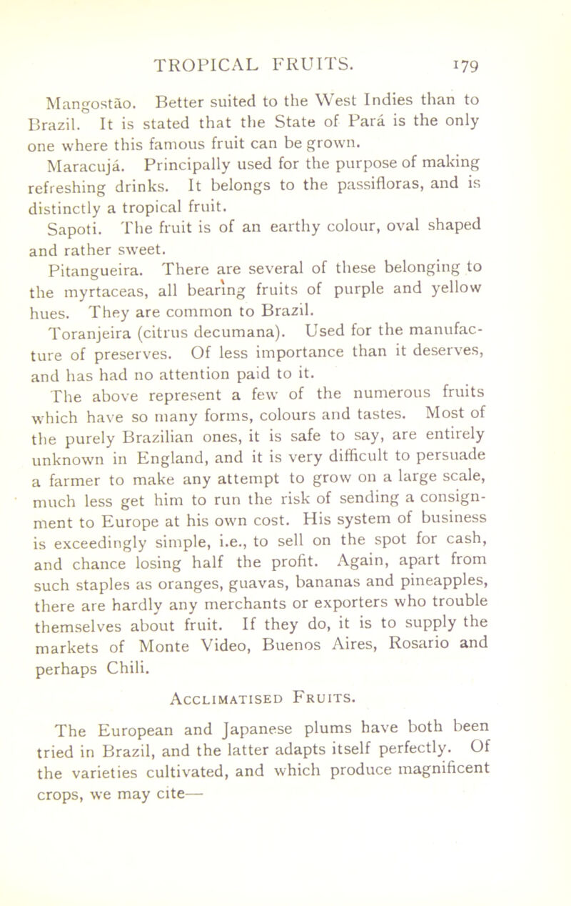 Mangostao. Better suited to the West Indies than to Brazil. It is stated that the State of Para is the only one where this famous fruit can be grown. Maracuja. Principally used for the purpose of making refreshing drinks. It belongs to the passifloras, and is distinctly a tropical fruit. Sapoti. The fruit is of an earthy colour, oval shaped and rather sweet. Pitangueira. There are several of these belonging to the myrtaceas, all bearing fruits of purple and yellow hues. They are common to Brazil. Toranjeira (citrus decumana). Used for the manufac- ture of preserves. Of less importance than it deserves, and has had no attention paid to it. The above represent a few of the numerous fruits wTich have so many forms, colours and tastes. Most of the purely Brazilian ones, it is safe to say, are entirely unknown in England, and it is very difficult to persuade a farmer to make any attempt to grow on a large scale, much less get him to run the risk of sending a consign- ment to Europe at his own cost. His system of business is exceedingly simple, i.e., to sell on the spot for cash, and chance losing half the profit. Again, apart from such staples as oranges, guavas, bananas and pineapples, there are hardly any merchants or exporters who trouble themselves about fruit. If they do, it is to supply the markets of Monte Video, Buenos Aires, Rosario and perhaps Chili. Acclimatised Fruits. The European and Japanese plums have both been tried in Brazil, and the latter adapts itself perfectly. Of the varieties cultivated, and which produce magnificent crops, we may cite—