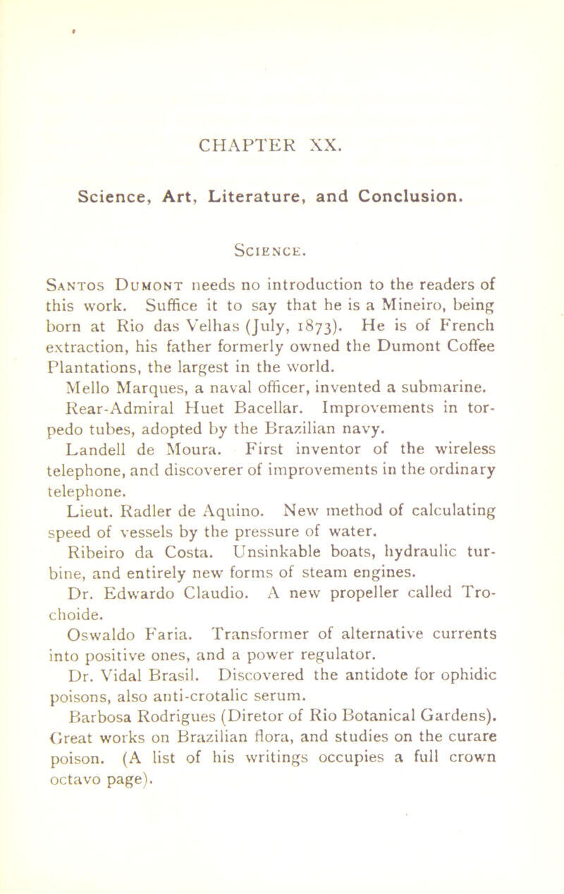 CHAPTER XX. Science, Art, Literature, and Conclusion. Science. Santos Dumont needs no introduction to the readers of this work. Suffice it to say that he is a Mineiro, being born at Rio das Velhas (July, 1873). He is of French extraction, his father formerly owned the Dumont Coffee Plantations, the largest in the world. Mello Marques, a naval officer, invented a submarine. Rear-Admiral Huet Bacellar. Improvements in tor- pedo tubes, adopted by the Brazilian navy. Landell de Moura. First inventor of the wdreless telephone, and discoverer of improvements in the ordinary telephone. Lieut. Radler de Aquino. New method of calculating speed of vessels by the pressure of water. Ribeiro da Costa. Unsinkable boats, hydraulic tur- bine, and entirely new forms of steam engines. Dr. Edwardo Claudio. A new propeller called Tro- choide. Oswaldo P'aria. Transformer of alternative currents into positive ones, and a power regulator. Dr. Vidal Brasil. Discovered the antidote for ophidic poisons, also anti-crotalic serum. Barbosa Rodrigues (Diretor of Rio Botanical Gardens). Great works on Brazilian flora, and studies on the curare poison. (A list of his writings occupies a full crown octavo page).