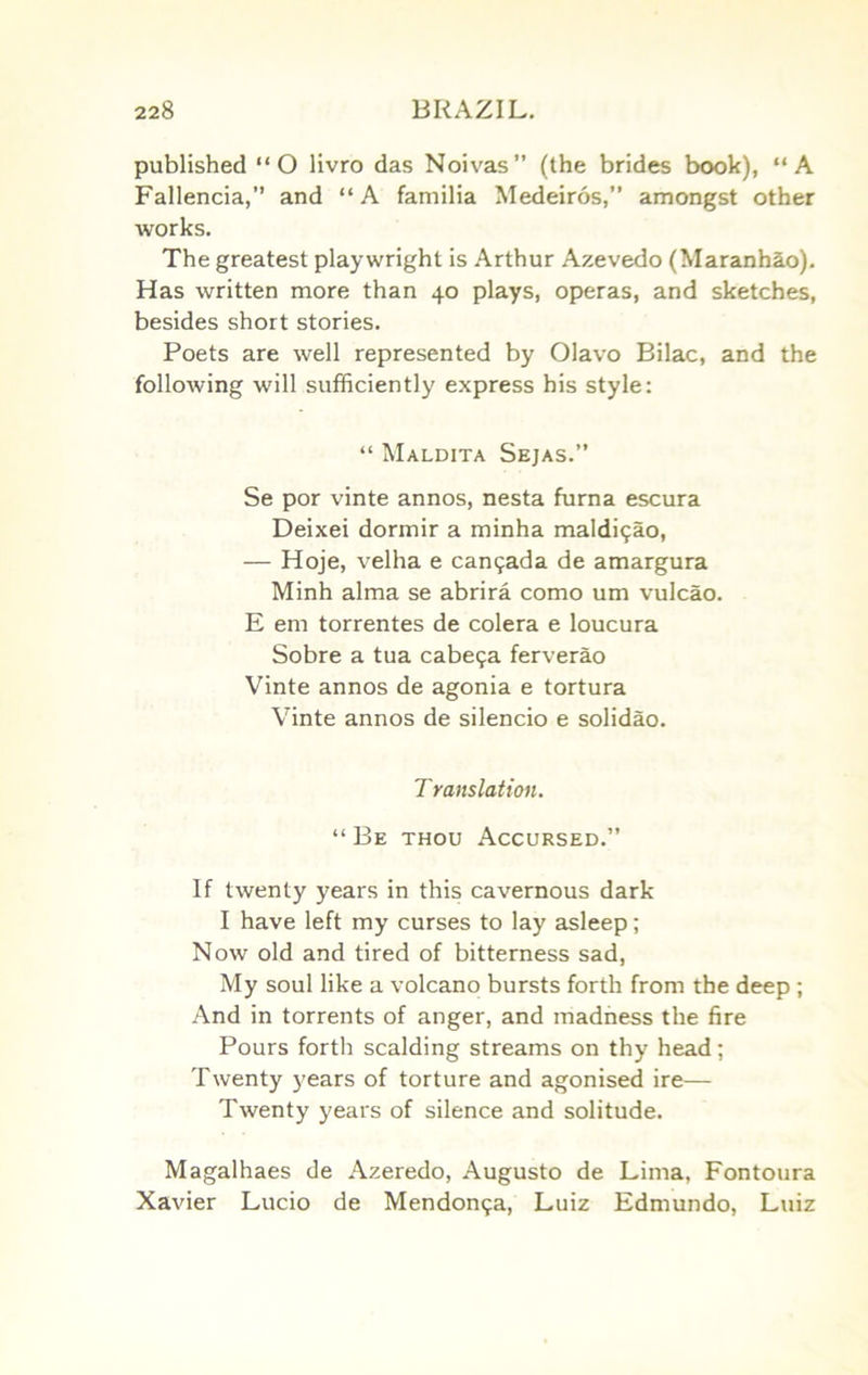 published “O livro das Noivas” (the brides book), “A Fallencia,” and “A familia Medeiros,” amongst other works. The greatest playwright is Arthur Azevedo (Maranh§.o). Has written more than 40 plays, operas, and sketches, besides short stories. Poets are well represented by Olavo Bilac, and the following will sufficiently express his style: “ Maldita Sejas.” Se por vinte annos, nesta furna escura Deixei dormir a minha maIdi<;ao, — Hoje, velha e can9ada de amargura Minh alma se abrira como um vulcao. E em torrentes de colera e loucura Sobre a tua cabe9a ferverao Vinte annos de agonia e tortura Vinte annos de silencio e solidao. T yanslation. “ Be thou Accursed.” If twenty years in this cavernous dark I have left my curses to lay asleep; Now old and tired of bitterness sad. My soul like a volcano bursts forth from the deep ; And in torrents of anger, and madness the fire Pours forth scalding streams on thy head; Twenty years of torture and agonised ire— Twenty years of silence and solitude. Magalhaes de Azeredo, Augusto de Lima, Fontoura Xavier Lucio de Mendou9a, Luiz Edmundo, Luiz