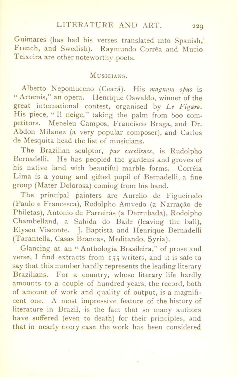 Guimares (has had his verses translated into Spanish, French, and Swedish). Raymundo Corrfia and Mucio Teixeira are other noteworthy poets. Musicians. Alberto Nepomuceno (Ceara). His magnum opus is “ Artemis,” an opera. Henrique Oswaldo, winner of the great international contest, organised by Le Figaro. His piece, “ II neige,” taking the palm from 600 com- petitors. Meneleu Campos, Francisco Braga, and Dr. Abdon Milanez (a very popular composer), and Carlos de Mesquita head the list of musicians. The Brazilian sculptor, par excellence, is Rudolpho Bernadelli. He has peopled the gardens and groves of his native land with beautiful marble forms. Correia Lima is a young and gifted pupil of Bernadelli, a fine group (Mater Dolorosa) coming from his hand. The principal painters are Aurelio de Figueiredo (Paulo e Francesca), Rodolpho Amvedo (a Narragao de Philetas), Antonio de Parreiras (a Derrnbada), Rodolpho Chambelland, a Sahida do Bade (leaving the ball), Elyseu Visconte. J. Baptista and Henrique Bernadelli (Tarantella, Casas Brancas, Meditando, Syria). Glancing at an “ Anthologia Brasileira,” of prose and verse, I find extracts from 155 writers, and it is safe to say that this number hardly represents the leading literary Brazilians. For a country, whose literary life hardly amounts to a couple of hundred years, the record, both of amount of work and quality of output, is a magnifi- cent one. A most impressive feature of the history of literature in Brazil, is the fact that so many authors have suffered (even to death) for their principles, and that in nearly every case the work has been considered