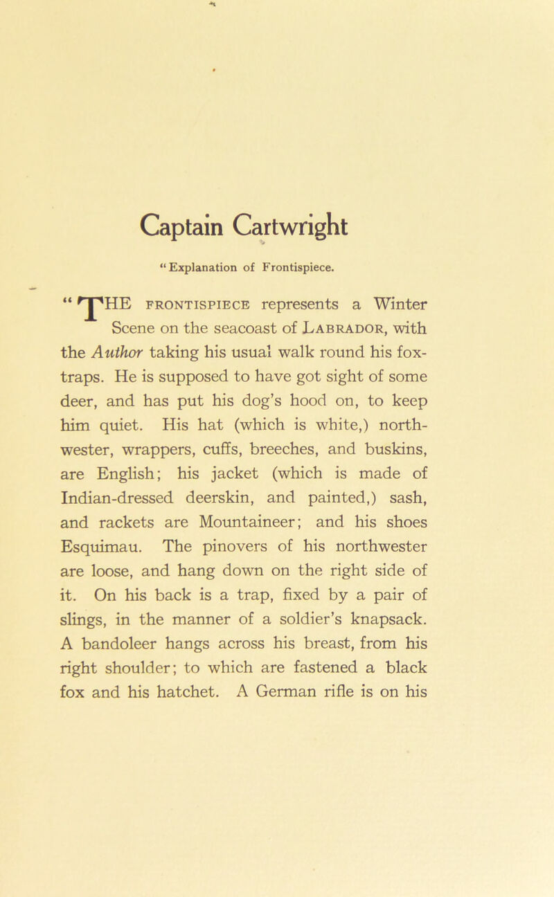 Captain Cartwright “Explanation of Frontispiece. “ FRONTISPIECE represents a Winter Scene on the seacoast of Labrador, with the Author taking his usual walk round his fox- traps. He is supposed to have got sight of some deer, and has put his dog’s hood on, to keep him quiet. His hat (which is white,) north- wester, wrappers, cuffs, breeches, and buskins, are English; his jacket (which is made of Indian-dressed deerskin, and painted,) sash, and rackets are Mountaineer; and his shoes Esquimau. The pinovers of his northwester are loose, and hang down on the right side of it. On his back is a trap, fixed by a pair of slings, in the manner of a soldier’s knapsack. A bandoleer hangs across his breast, from his right shoulder; to which are fastened a black fox and his hatchet. A German rifle is on his