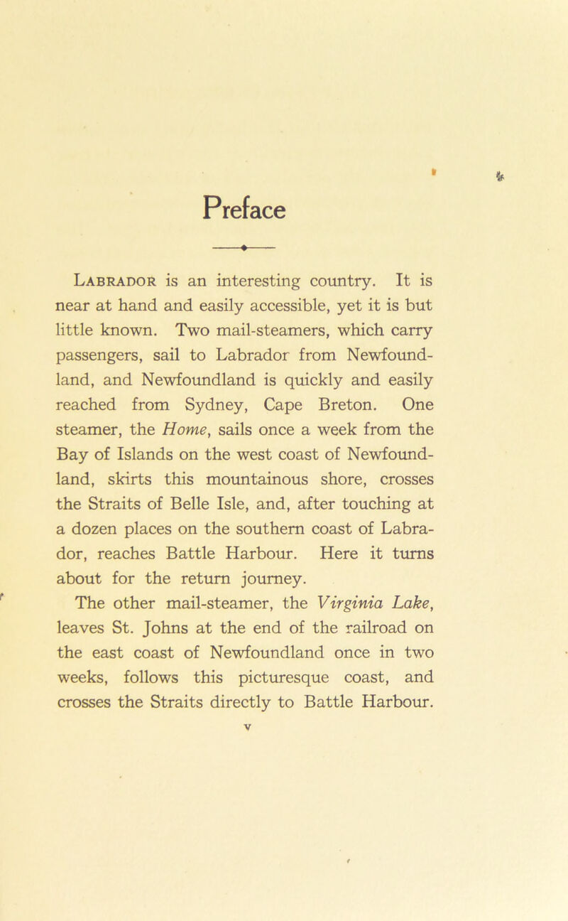 Preface # Labrador is an interesting country. It is near at hand and easily accessible, yet it is but little known. Two mail-steamers, which carry passengers, sail to Labrador from Newfound- land, and Newfoundland is quickly and easily reached from Sydney, Cape Breton. One steamer, the Home, sails once a week from the Bay of Islands on the west coast of Newfotmd- land, skirts this mountainous shore, crosses the Straits of Belle Isle, and, after touching at a dozen places on the southern coast of Labra- dor, reaches Battle Harboiu*. Here it turns about for the return journey. The other mail-steamer, the Virginia Lake, leaves St. Johns at the end of the railroad on the east coast of Newfoundland once in two weeks, follows this picturesque coast, and crosses the Straits directly to Battle Harbour.