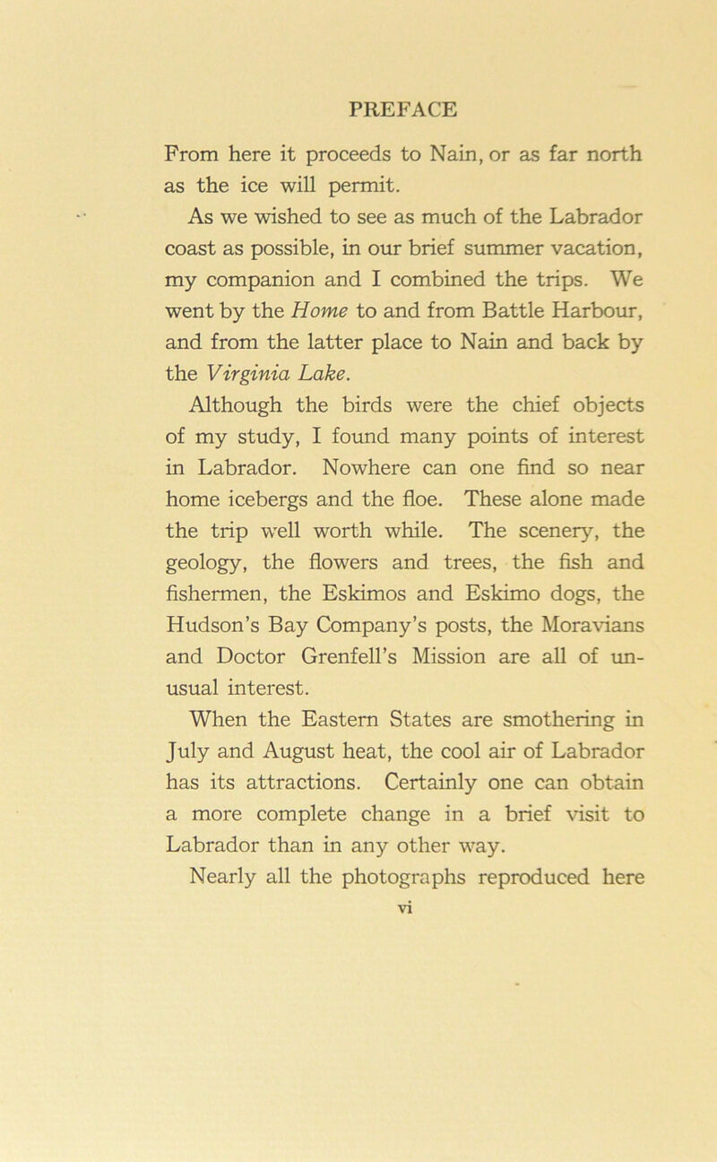 From here it proceeds to Nain, or as far north as the ice will permit. As we wished to see as much of the Labrador coast as possible, in our brief summer vacation, my companion and I combined the trips. We went by the Home to and from Battle Harbour, and from the latter place to Nain and back by the Virginia Lake. Although the birds were the chief objects of my study, I foimd many points of interest in Labrador. Nowhere can one find so near home icebergs and the floe. These alone made the trip well worth while. The scenery, the geology, the flowers and trees, the fish and fishermen, the Eskimos and Eskimo dogs, the Hudson’s Bay Company’s posts, the Moravians and Doctor Grenfell’s Mission are all of tm- usual interest. When the Eastern States are smothering in July and August heat, the cool air of Labrador has its attractions. Certainly one can obtain a more complete change in a brief visit to Labrador than in any other way. Nearly all the photographs reproduced here