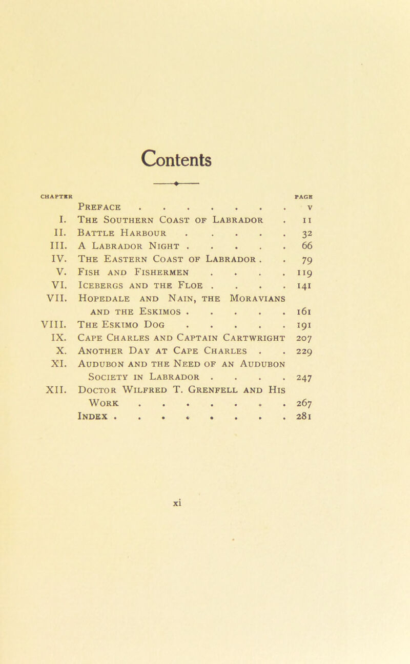 Contents CHAPTER Preface I. The Southern Coast of Labrador II. Battle Harbour . . . . . III. A Labrador Night IV. The Eastern Coast of Labrador . V. Fish and Fishermen . . . . VI. Icebergs and the Floe . . . . VII. Hopedale and Nain, the Moravians AND the Eskimos VIII. The Eskimo Dog IX. Cape Charles and Captain Cartwright X. Another Day at Cape Charles . XL Audubon and the Need of an Audubon Society in Labrador . . . . XII. Doctor Wilfred T. Grenfell and His Work . Index PAGE V 11 32 66 79 119 141 i6i 191 207 229 247 267 281 XI