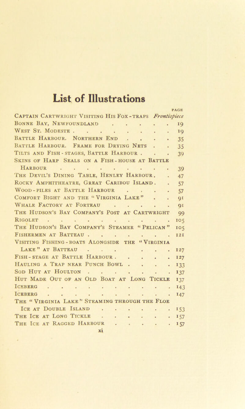 List of Illustrations PAGE Captain Cartwright Visiting His Fox-traps Frontispiece Bonne Bay, Newfoundland 19 West St. Modeste 19 Battle Harbour. Northern End .... 35 Batfle Harbour. Frame for Drying Nets . . 35 Tilts and Fish - stages, Battle Harbour ... 39 Skins of Harp Seals on a Fish-house at Battle Harbour 39 The Devil’s Dining Table, Henley Harbour. . 47 Rocky Amphitheatre, Great Caribou Island . . 57 Wood-piles at Battle Harbour .... 57 Comfort Bight and the “Virginia Lake” . . 91 Whale Factory at Forteau 91 The Hudson's Bay Company’s Post at Cartwright 99 Rigolet 105 The Hudson’s Bay Company’s Steamer “ Pelican ” 105 Fishermen at Batteau 121 Visiting Fishing-boats Alongside the “Virginia Lake” at Batteau ... ... 127 Fish-stage at Battle Harbour 127 Hauling a Trap near Punch Bowl .... 133 Sod Hut at Houlton 137 Hut Made Out of an Old Boat at Long Tickle 137 Iceberg 143 Iceberg 147 The “ Virginia Lake” Steaming through the Floe Ice at Double Island 153 The Ice at Long Tickle 157 The Ice at Ragged Harbour 157