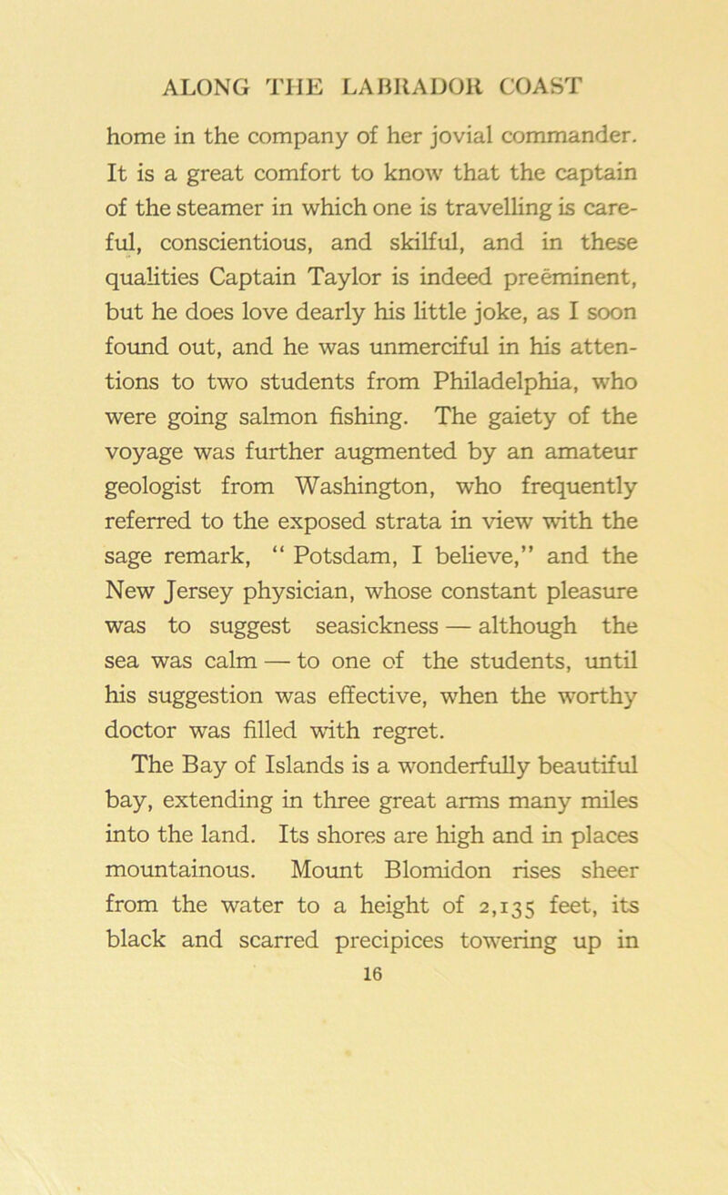 home in the company of her jovial commander. It is a great comfort to know that the captain of the steamer in which one is travelling is care- ful, conscientious, and skilful, and in these qualities Captain Taylor is indeed preeminent, but he does love dearly his little joke, as I soon foimd out, and he was immerciful in his atten- tions to two students from Philadelphia, who were going salmon fishing. The gaiety of the voyage was further augmented by an amateur geologist from Washington, who frequently referred to the exposed strata in view with the sage remark, “ Potsdam, I believe,” and the New Jersey physician, whose constant pleasme was to suggest seasickness — although the sea was calm — to one of the students, imtil his suggestion was effective, when the worthy doctor was filled with regret. The Bay of Islands is a w’^onderfuUy beautiful bay, extending in three great arms many miles into the land. Its shores are high and in places moimtainous. Mount Blomidon rises sheer from the water to a height of 2,135 its black and scarred precipices towering up in