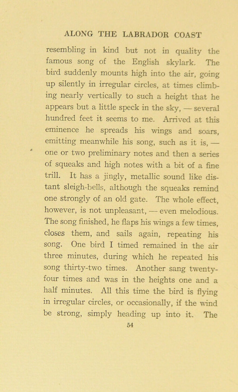 resembling in kind but not in quality the famous song of the English skylark. The bird suddenly mounts high into the air, going up silently in irregular circles, at times climb- ing nearly vertically to such a height that he appears but a little speck in the sky, — several himdred feet it seems to me. Arrived at this eminence he spreads his wings and soars, emitting meanwhile his song, such as it is, — one or two preliminary notes and then a series of squeaks and high notes with a bit of a fine trill. It has a jingly, metallic soimd like dis- tant sleigh-bells, although the squeaks remind one strongly of an old gate. The whole effect, however, is not unpleasant, — even melodious. The song finished, he flaps his wings a few times, closes them, and sails again, repeating his song. One bird I timed remained in the air three minutes, during which he repeated his song thirty-two times. Another sang twenty- four times and was in the heights one and a half minutes. All this time the bird is flying in irregular circles, or occasionally, if the vind be strong, simply heading up into it. The