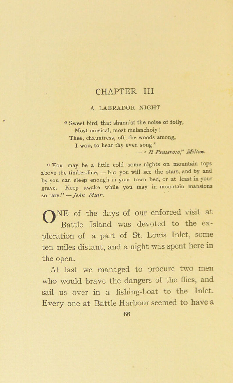 CHAPTER III A LABRADOR NIGHT “ Sweet bird, that shunn’st the noise of folly, Most musical, most melancholy 1 Thee, chauntress, oft, the woods among, I woo, to hear thy even song.” — “ II Penseroso, Milton, “ You may be a little cold some nights on mountain tops above the timber-line, — but you will see the stars, and by and by you can sleep enough in your town bed, or at least in your grave. Keep awake while you may in mountain mansions so rare.” — John Muir. /^NE of the days of our enforced visit at Battle Island was devoted to the ex- ploration of a part of St. Louis Inlet, some ten miles distant, and a night was spent here in the open. At last we managed to procure two men who would brave the dangers of the flies, and sail us over in a fishing-boat to the Inlet. Every one at Battle Harbour seemed to have a