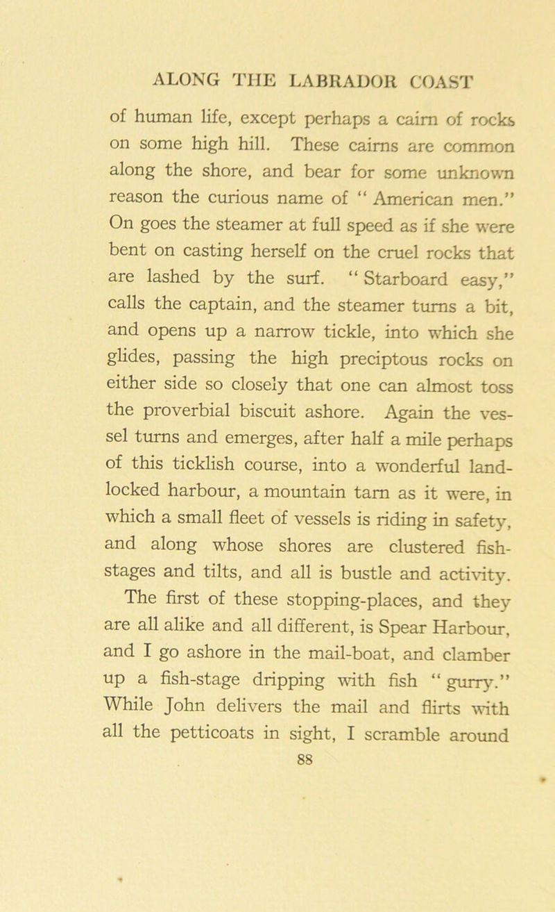 of human life, except perhaps a cairn of rocks on some high hill. These cairns are common along the shore, and bear for some unknovvii reason the curious name of “ American men.” On goes the steamer at full speed as if she were bent on casting herself on the cruel rocks that are lashed by the surf. ” Starboard easy,” calls the captain, and the steamer tiuns a bit, and opens up a narrow tickle, into which she glides, passing the high preciptous rocks on either side so closely that one can almost toss the proverbial biscuit ashore. Again the ves- sel turns and emerges, after half a mile perhaps of this ticklish course, into a wonderful land- locked harboim, a moimtain tarn as it were, in which a small fleet of vessels is riding in safety, and along whose shores are clustered flsh- stages and tilts, and all is bustle and activity. The first of these stopping-places, and they are all alike and all different, is Spear Harboiu-, and I go ashore in the mail-boat, and clamber up a fish-stage dripping vdth fish “ giury.” While John delivers the mail and flirts with all the petticoats in sight, I scramble aroimd