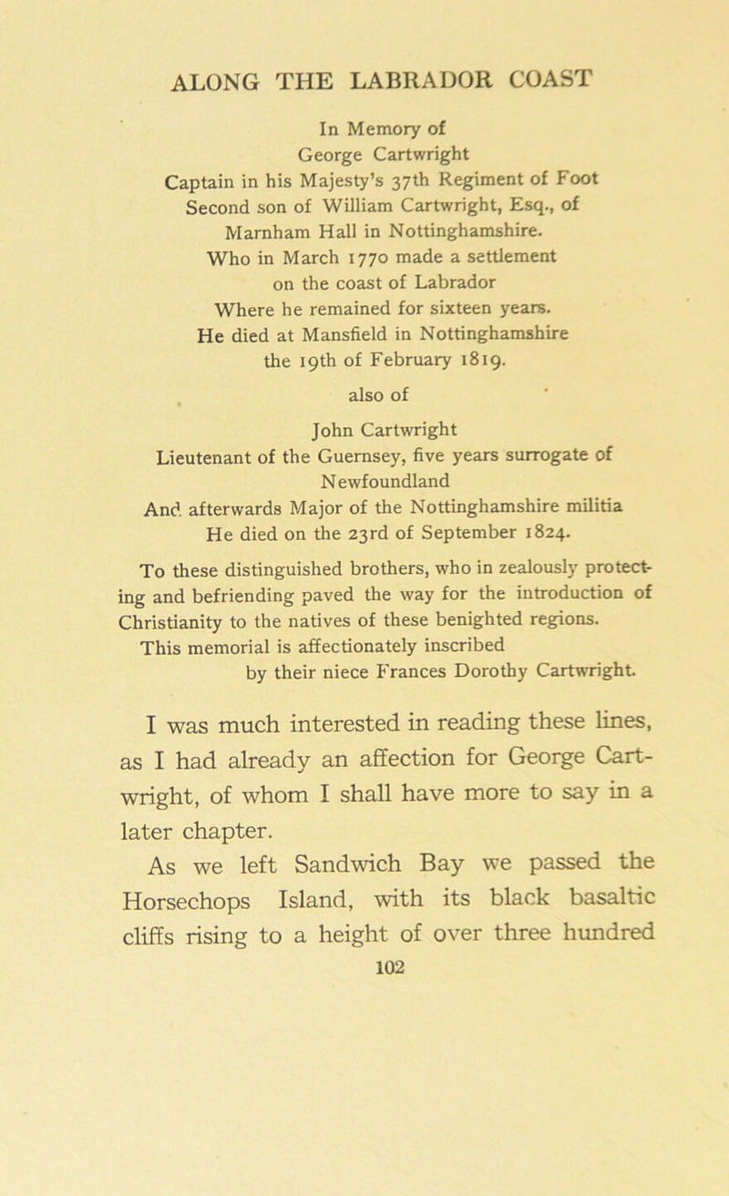 In Memory of George Cartwright Captain in his Majesty’s 37th Regiment of Foot Second son of William Cartwright, Esq., of Marnham Hall in Nottinghamshire. Who in March 1770 made a settlement on the coast of Labrador Where he remained for sixteen years. He died at Mansfield in Nottinghamshire the 19th of February 1819. also of John Cartwright Lieutenant of the Guernsey, five years surrogate of Newfoundland And afterwards Major of the Nottinghamshire militia He died on the 23rd of September 1824. To these distinguished brothers, who in zealously protect- ing and befriending paved the way for the introduction of Christianity to the natives of these benighted regions. This memorial is affectionately inscribed by their niece Frances Dorothy Cartwright I was much interested in reading these lines, as I had already an affection for George Cart- wright, of whom I shall have more to say in a later chapter. As we left Sandwich Bay we passed the Horsechops Island, with its black basaltic cliffs rising to a height of over three hundred