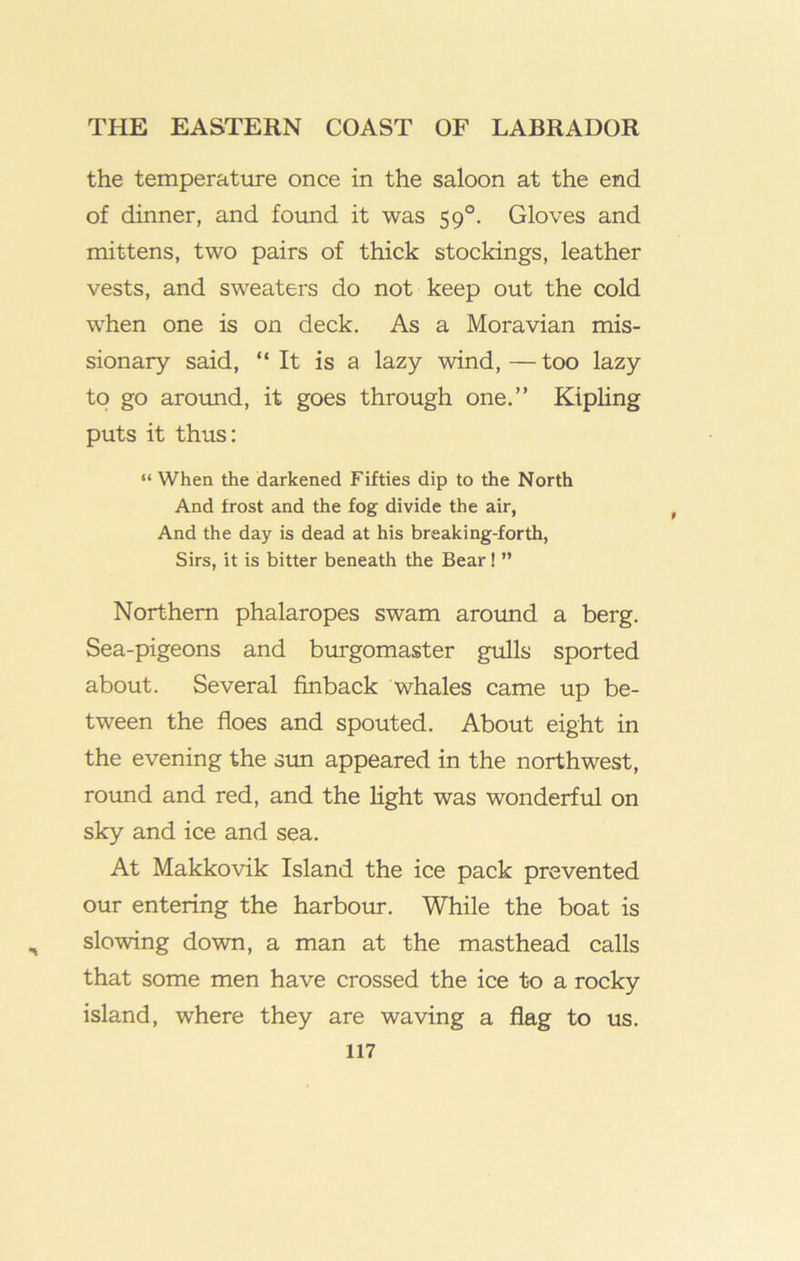 the temperature once in the saloon at the end of dinner, and found it was 59°. Gloves and mittens, two pairs of thick stockings, leather vests, and sweaters do not keep out the cold when one is on deck. As a Moravian mis- sionary said, “ It is a lazy wind,—too lazy to go aroimd, it goes through one.” Kipling puts it thus: “ When the darkened Fifties dip to the North And frost and the fog divide the air. And the day is dead at his breaking-forth. Sirs, it is bitter beneath the Bear! ” Northern phalaropes swam arotmd a berg. Sea-pigeons and burgomaster gulls sported about. Several finback whales came up be- tween the floes and spouted. About eight in the evening the sim appeared in the northwest, rotmd and red, and the light was wonderful on sky and ice and sea. At Makkovik Island the ice pack prevented our entering the harbour. While the boat is slowing down, a man at the masthead calls that some men have crossed the ice to a rocky island, where they are waving a flag to us.