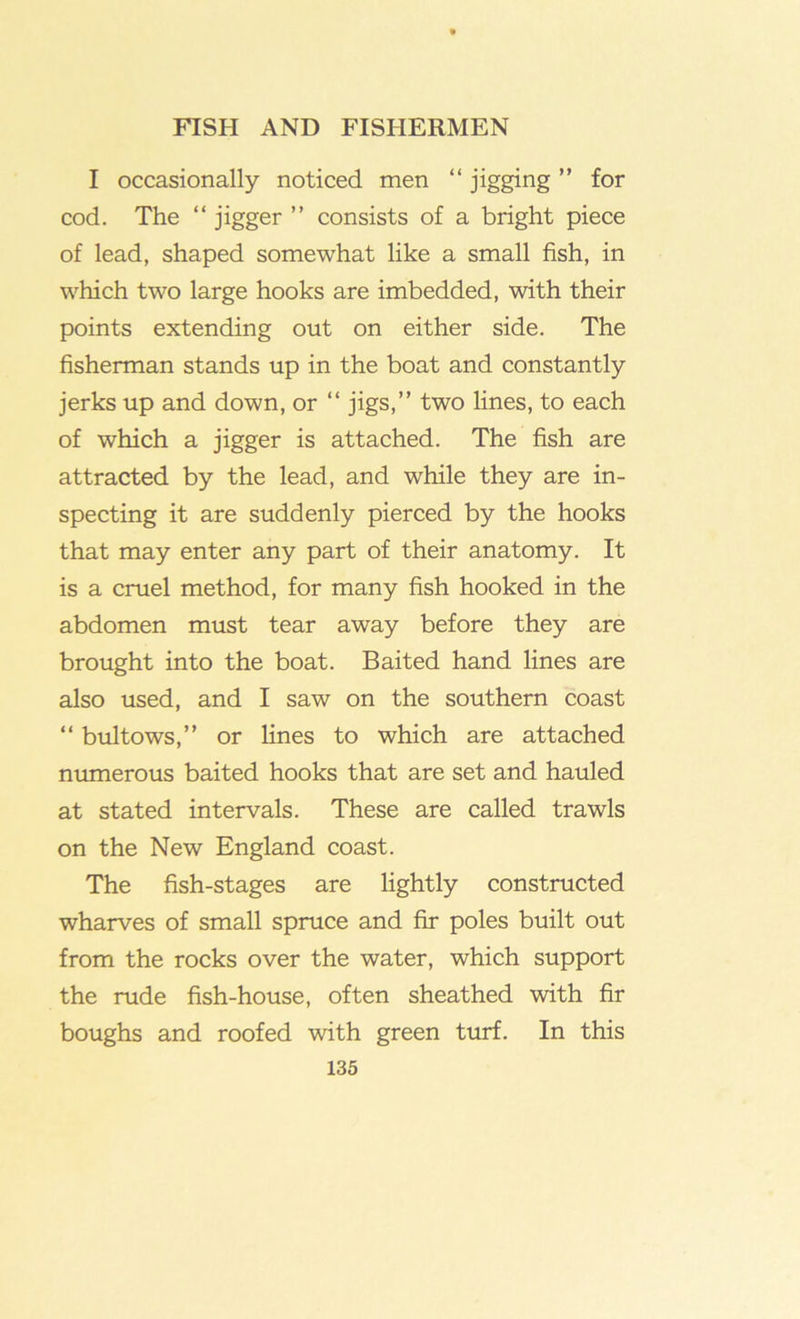 I occasionally noticed men “ jigging ” for cod. The “ jigger ” consists of a bright piece of lead, shaped somewhat like a small fish, in which two large hooks are imbedded, with their points extending out on either side. The fisherman stands up in the boat and constantly jerks up and down, or “jigs,” two lines, to each of which a jigger is attached. The fish are attracted by the lead, and while they are in- specting it are suddenly pierced by the hooks that may enter any part of their anatomy. It is a cruel method, for many fish hooked in the abdomen must tear away before they are brought into the boat. Baited hand lines are also used, and I saw on the southern coast “ bultows,” or lines to which are attached numerous baited hooks that are set and hauled at stated intervals. These are called trawls on the New England coast. The fish-stages are lightly constructed wharves of small spruce and fir poles built out from the rocks over the water, which support the rude fish-house, often sheathed with fir boughs and roofed with green turf. In this