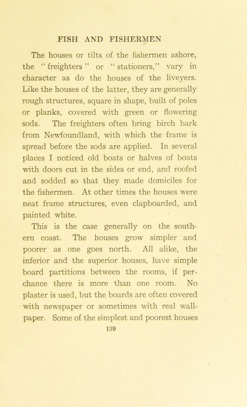 The houses or tilts of the fishermen ashore, the “ freighters ” or “ stationers,” vary in character as do the houses of the liveyers. Like the houses of the latter, they are generally rough structures, square in shape, built of poles or planks, covered with green or flowering sods. The freighters often bring birch bark from Newfoimdland, with which the frame is spread before the sods are applied. In several places I noticed old boats or halves of boats with doors cut in the sides or end, and roofed and sodded so that they made domiciles for the fishermen. At other times the houses were neat frame structures, even clapboarded, and painted white. This is the case generally on the south- ern coast. The houses grow simpler and poorer as one goes north. All alike, the inferior and the superior houses, have simple board partitions between the rooms, if per- chance there is more than one room. No plaster is used, but the boards are often covered with newspaper or sometimes with real wall- paper. Some of the simplest and poorest houses