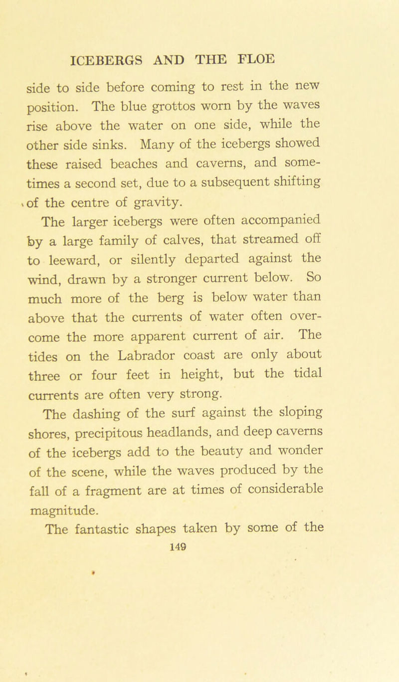 side to side before coming to rest in the new position. The blue grottos worn by the waves rise above the water on one side, while the other side sinks. Many of the icebergs showed these raised beaches and caverns, and some- times a second set, due to a subsequent shifting .of the centre of gravity. The larger icebergs were often accompanied by a large family of calves, that streamed off to leeward, or silently departed against the wind, drawn by a stronger current below. So much more of the berg is below water than above that the currents of water often over- come the more apparent current of air. The tides on the Labrador coast are only about three or four feet in height, but the tidal currents are often very strong. The dashing of the surf against the sloping shores, precipitous headlands, and deep caverns of the icebergs add to the beauty and wonder of the scene, while the waves produced by the fall of a fragment are at times of considerable magnitude. The fantastic shapes taken by some of the