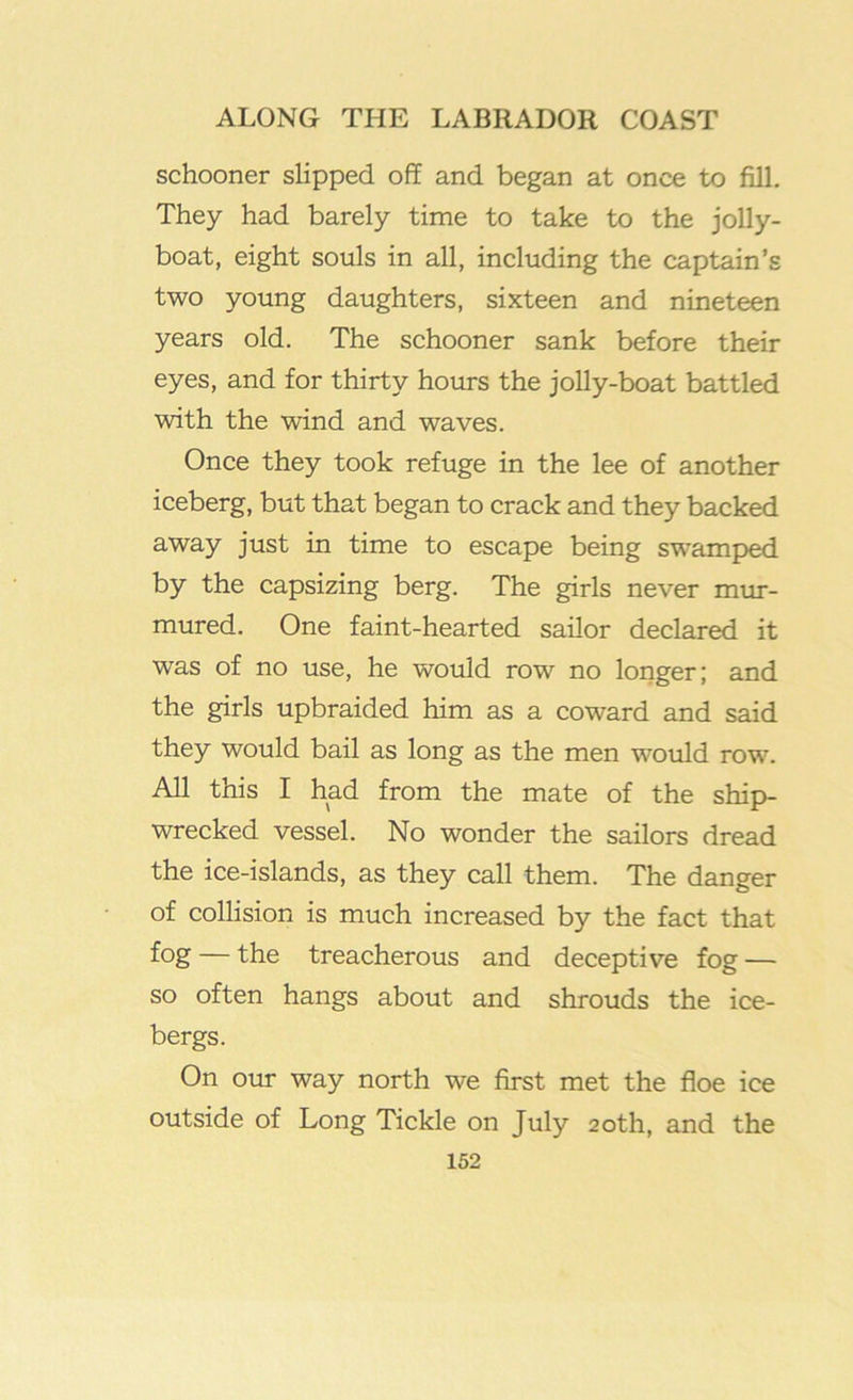 schooner slipped off and began at once to fill. They had barely time to take to the jolly- boat, eight souls in all, including the captain’s two young daughters, sixteen and nineteen years old. The schooner sank before their eyes, and for thirty hours the jolly-boat battled with the wind and waves. Once they took refuge in the lee of another iceberg, but that began to crack and they backed away just in time to escape being sw’amped by the capsizing berg. The girls never mur- mured. One faint-hearted sailor declared it was of no use, he would row no longer; and the girls upbraided him as a coward and said they would bail as long as the men would row. All this I had from the mate of the ship- wrecked vessel. No wonder the sailors dread the ice-islands, as they call them. The danger of collision is much increased by the fact that fog — the treacherous and deceptive fog — so often hangs about and shrouds the ice- bergs. On our way north we first met the floe ice outside of Long Tickle on July 20th, and the