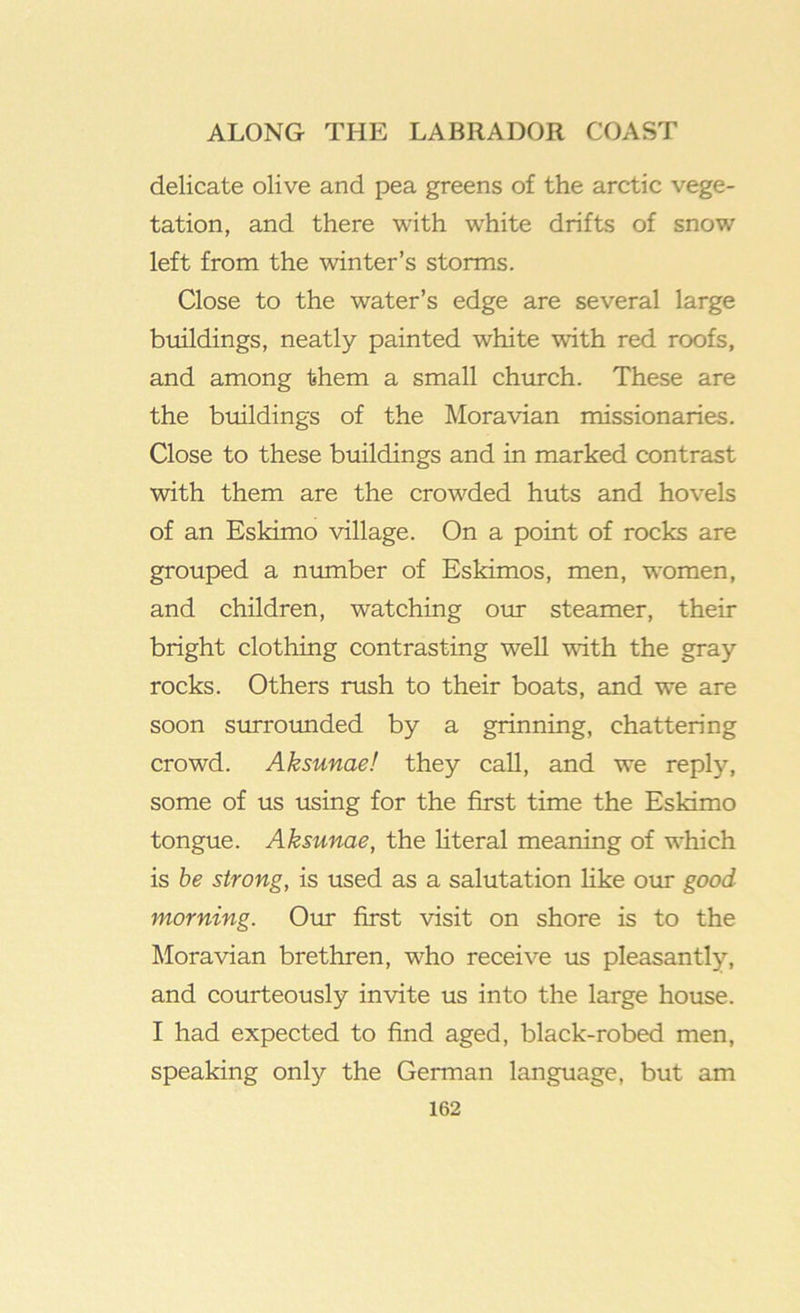 delicate olive and pea greens of the arctic vege- tation, and there with white drifts of snow left from the winter’s storms. Close to the water’s edge are several large buildings, neatly painted white with red roofs, and among them a small church. These are the buildings of the Moravian missionaries. Close to these buildings and in marked contrast with them are the crowded huts and hovels of an Eskimo village. On a point of rocks are grouped a number of Eskimos, men, women, and children, watching our steamer, their bright clothing contrasting well with the gray rocks. Others rush to their boats, and we are soon surrounded by a grinning, chattering crowd. Aksunae! they call, and we reply, some of us using for the first time the Eskimo tongue. Aksunae, the Hteral meaning of which is he strong, is used as a salutation Hke our good morning. Our first visit on shore is to the Moravian brethren, who receive us pleasantly, and courteously invite us into the large house. I had expected to find aged, black-robed men, speaking only the German language, but am