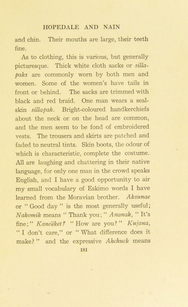 and chin. Their mouths are large, their teeth fine. As to clothing, this is various, but generally picturesque. Thick white cloth sacks or silla- paks are commonly worn by both men and women. Some of the women’s have tails in front or behind. The sacks are trimmed with black and red braid. One man wears a seal- skin sillapak. Bright-coloured handkerchiefs about the neck or on the head are common, and the men seem to be fond of embroidered vests. The trousers and skirts are patched and faded to neutral tints. Skin boots, the odour of which is characteristic, complete the costume. All are laughing and chattering in their native language, for only one man in the crowd speaks EngHsh, and I have a good opportunity to air my small vocabulary of Eskimo words I have learned from the Moravian brother. Aksunae or “ Good day ” is the most generally useful; Nakomik means “ Thank you; ” Ananak, “ It’s fine;” Kanoeketf “How are you?” KujoMa, ‘‘ I don’t care,” or “ What difference does it make? ” and the expressive Ahchuck means