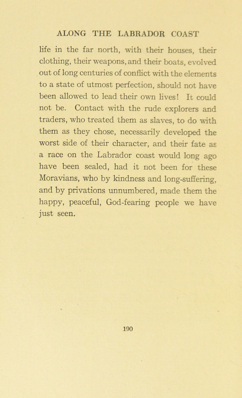 life in the far north, with their houses, their clothing, their weapons, and their boats, evolved out of long centuries of conflict with the elements to a state of utmost perfection, should not have been allowed to lead their own lives! Ii could not be. Contact with the rude explorers and traders, who treated them as slaves, to do with them as they chose, necessarily developed the worst side of their character, and their fate as a race on the Labrador coast would long ago have been sealed, had it not been for these Moravians, who by kindness and long-suffering, and by privations imnumbered, made them the happy, peacefiil, God-fearing people we have just seen. 100