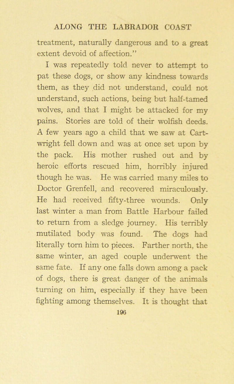 treatment, naturally dangeroiis and to a great extent devoid of affection.” I was repeatedly told never to attempt to pat these dogs, or show any kindness towards them, as they did not imderstand, could not understand, such actions, being but half-tamed wolves, and that I might be attacked for my pains. Stories are told of their wolfish deeds. A few years ago a child that we saw at Cart- wright fell down and was at once set upon by the pack. His mother rushed out and by heroic efforts rescued him, horribly injm-ed though he was. He was carried many miles to Doctor Grenfell, and recovered miraculously. He had received fifty-three wounds. Only last winter a man from Battle Harbour failed to return from a sledge journey. His terribly mutilated body was foimd. The dogs had literally tom him to pieces. Farther north, the same winter, an aged couple underwent the same fate. If any one falls dowm among a pack of dogs, there is great danger of the animals turning on him, especially if they have been fighting among themselves. It is thought that