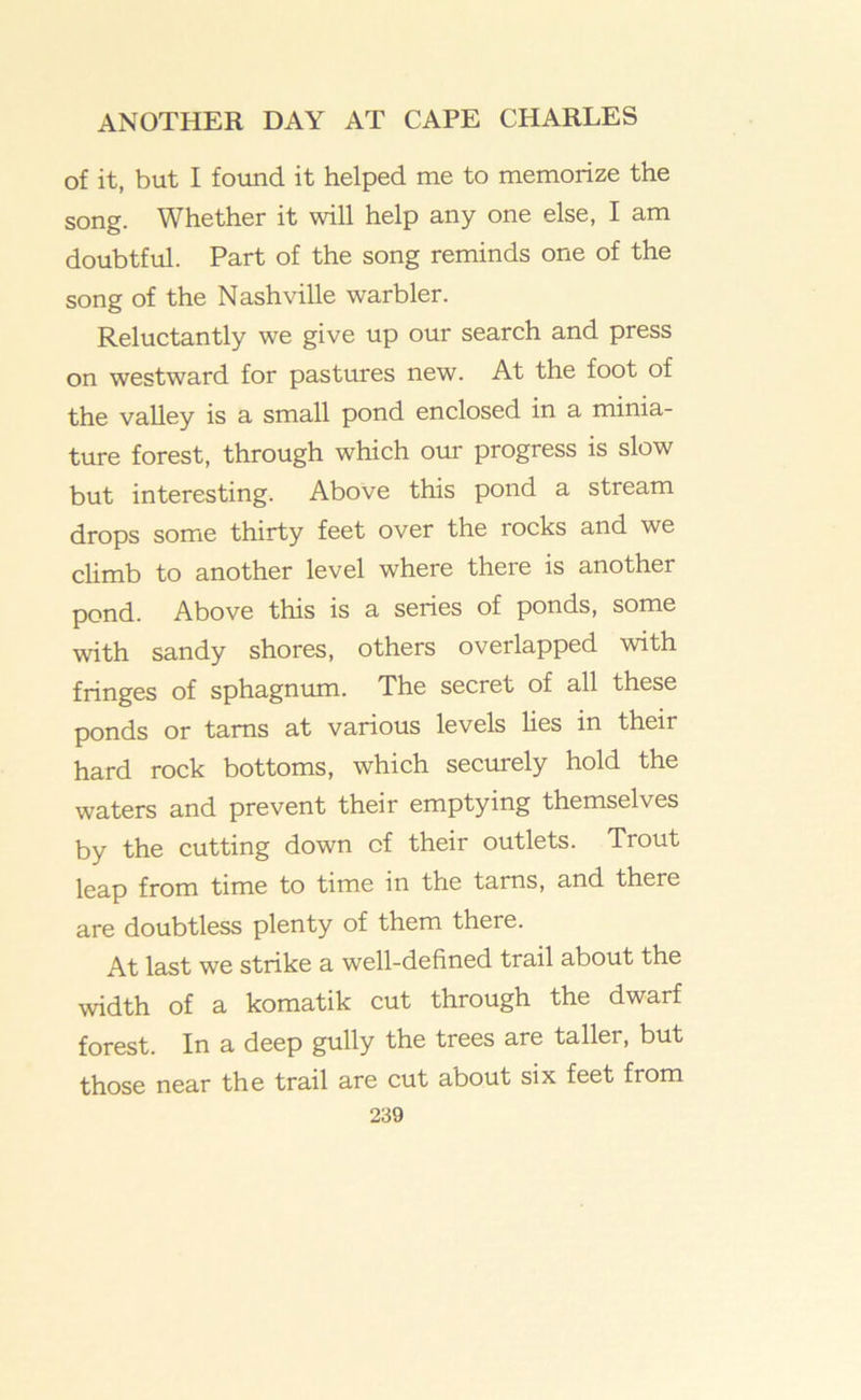 of it, but I found it helped me to memorize the song. Whether it will help any one else, I am doubtful. Part of the song reminds one of the song of the Nashville warbler. Reluctantly we give up our search and press on westward for pastures new. At the foot of the valley is a small pond enclosed in a minia- ture forest, through which our progress is slow but interesting. Above this pond a stream drops some thirty feet over the rocks and we cUmb to another level where there is another pond. Above this is a series of ponds, some with sandy shores, others overlapped with fringes of sphagnum. The secret of all these ponds or tarns at various levels lies in their hard rock bottoms, which securely hold the waters and prevent their emptying themselves by the cutting down of their outlets. Trout leap from time to time in the tarns, and there are doubtless plenty of them there. At last we strike a well-defined trail about the width of a komatik cut through the dwarf forest. In a deep gully the trees are taller, but those near the trail are cut about six feet from