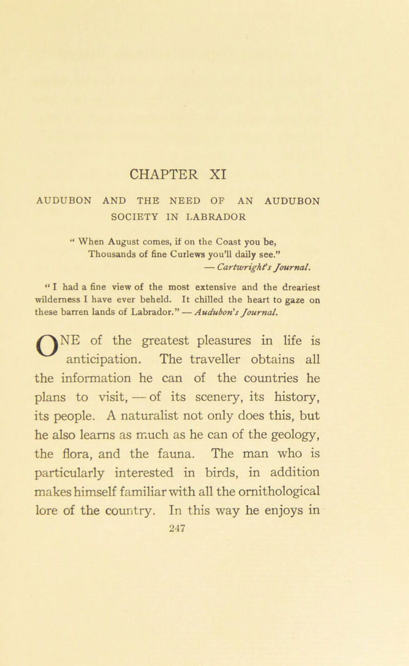 CHAPTER XI AUDUBON AND THE NEED OF AN AUDUBON SOCIETY IN LABRADOR “ When August comes, if on the Coast you be, Thousands of fine Curlews you’ll daily see.” — Cartwright's Journal. “ I had a fine view of the most extensive and the dreariest wilderness I have ever beheld. It chilled the heart to gaze on these barren lands of Labrador.” — Audubon's Journal, qne of the greatest pleasures in life is anticipation. The traveller obtains all the information he can of the countries he plans to visit, — of its scenery, its history, its people. A naturalist not only does this, but he also learns as much as he can of the geology, the flora, and the fauna. The man who is particularly interested in birds, in addition makes himself familiar with all the ornithological lore of the country. In this way he enjoys in