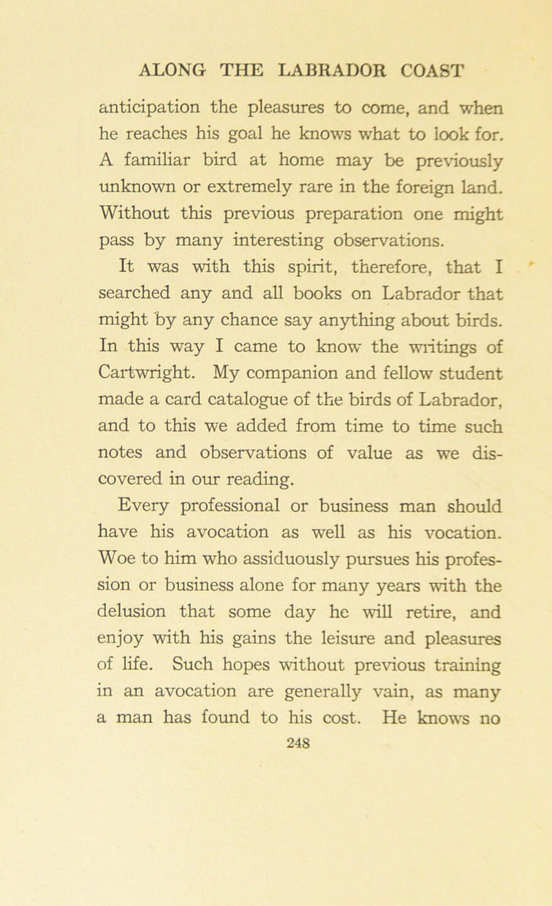 anticipation the pleasures to come, and when he reaches his goal he knows what to look for. A familiar bird at home may be previously unknown or extremely rare in the foreign land. Without this previous preparation one might pass by many interesting observations. It was with this spirit, therefore, that I searched any and all books on Labrador that might by any chance say anjrthing about birds. In this way I came to know the wiitings of Cartwright. My companion and fellow student made a card catalogue of the birds of Labrador, and to this we added from time to time such notes and observations of value as we dis- covered in our reading. Every professional or business man should have his avocation as well as his vocation. Woe to him who assiduously pursues his profes- sion or business alone for many years with the delusion that some day he will retire, and enjoy with his gains the leisure and pleastires of life. Such hopes without previous training in an avocation are generally vain, as many a man has foimd to his cost. He knows no