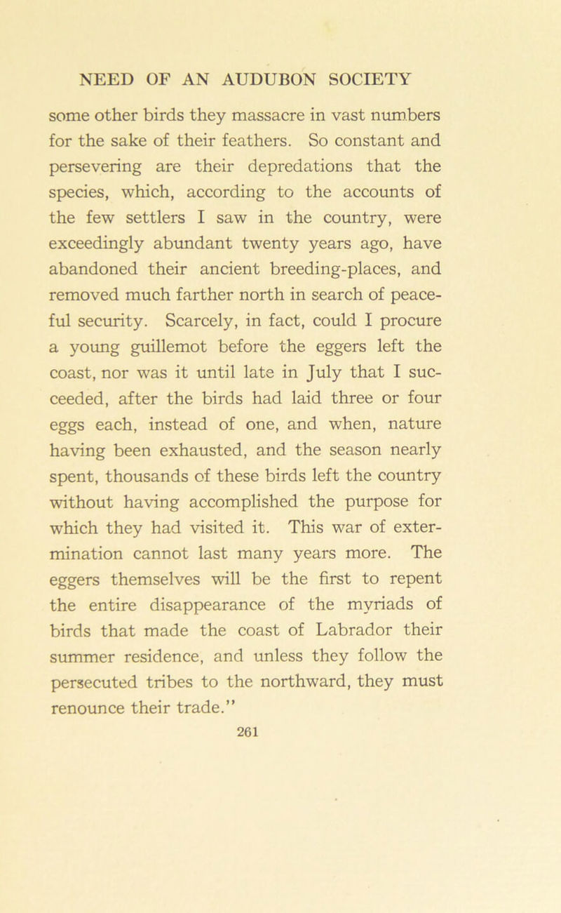 some other birds they massacre in vast niim.bers for the sake of their feathers. So constant and persevering are their depredations that the species, which, according to the accounts of the few settlers I saw in the country, were exceedingly abimdant twenty years ago, have abandoned their ancient breeding-places, and removed much farther north in search of peace- ful security. Scarcely, in fact, could I procure a young guillemot before the eggers left the coast, nor was it until late in July that I suc- ceeded, after the birds had laid three or four eggs each, instead of one, and when, nature having been exhausted, and the season nearly spent, thousands of these birds left the country without having accomplished the purpose for which they had visited it. This war of exter- mination cannot last many years more. The eggers themselves will be the first to repent the entire disappearance of the myriads of birds that made the coast of Labrador their summer residence, and unless they follow the persecuted tribes to the northward, they must renounce their trade.”