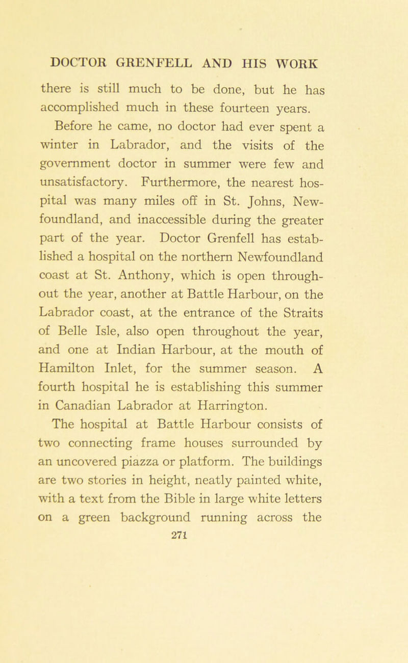 there is still much to be done, but he has accomplished much in these fourteen years. Before he came, no doctor had ever spent a vihnter in Labrador, and the visits of the government doctor in summer were few and unsatisfactory. Furthermore, the nearest hos- pital was many miles off in St. Johns, New- foundland, and inaccessible during the greater part of the year. Doctor Grenfell has estab- lished a hospital on the northern Newfoundland coast at St. Anthony, which is open through- out the year, another at Battle Harbour, on the Labrador coast, at the entrance of the Straits of Belle Isle, also open throughout the year, and one at Indian Harbour, at the mouth of Hamilton Inlet, for the summer season. A fourth hospital he is establishing this summer in Canadian Labrador at Harrington. The hospital at Battle Harbour consists of two connecting frame houses surrounded by an uncovered piazza or platform. The buildings are two stories in height, neatly painted white, with a text from the Bible in large white letters on a green background running across the