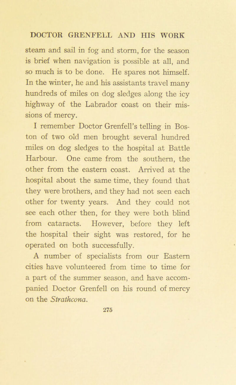 steam and sail in fog and storm, for the season is brief when navigation is possible at all, and so much is to be done. He spares not himself. In the winter, he and his assistants travel many himdreds of miles on dog sledges along the icy highway of the Labrador coast on their mis- sions of mercy. I remember Doctor Grenfell’s telling in Bos- ton of two old men brought several hundred miles on dog sledges to the hospital at Battle Harboiu*. One came from the southern, the other from the eastern coast. Arrived at the hospital about the same time, they found that they were brothers, and they had not seen each other for twenty years. And they could not see each other then, for they were both blind from cataracts. However, before they left the hospital their sight was restored, for he operated on both successfully. A number of specialists from our Eastern cities have volunteered from time to time for a part of the summer season, and have accom- panied Doctor Grenfell on his round of mercy on the Strathcona.