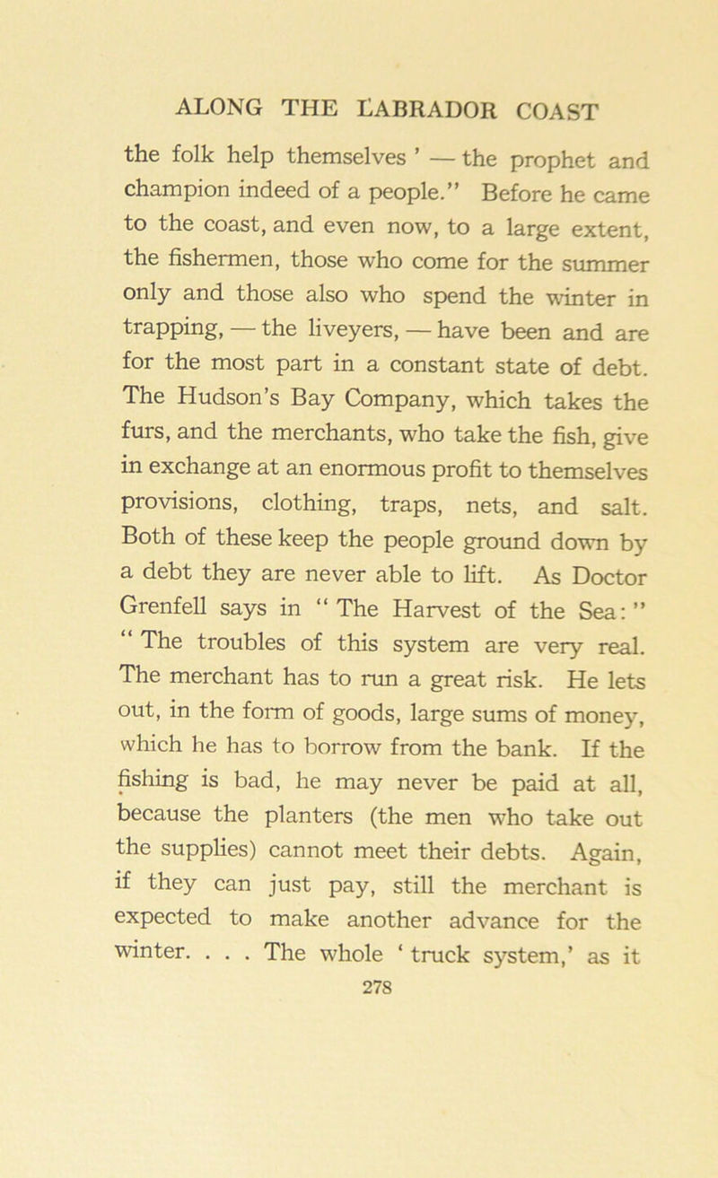 the folk help themselves ’ — the prophet and champion indeed of a people.” Before he came to the coast, and even now, to a large extent, the fishermen, those who come for the summer only and those also who spend the winter in trapping, — the liveyers, — have been and are for the most part in a constant state of debt. The Hudson’s Bay Company, which takes the furs, and the merchants, who take the fish, give in exchange at an enormous profit to themselves provisions, clothing, traps, nets, and salt. Both of these keep the people groimd down by a debt they are never able to lift. As Doctor Grenfell says in ‘‘The Harvest of the Sea:” ‘‘ The troubles of this system are very real. The merchant has to run a great risk. He lets out, in the form of goods, large sums of money, which he has to borrow from the bank. If the fishing is bad, he may never be paid at all, because the planters (the men who take out the supplies) cannot meet their debts. Again, if they can just pay, still the merchant is expected to make another advance for the winter. . . . The whole ‘ truck system,’ as it