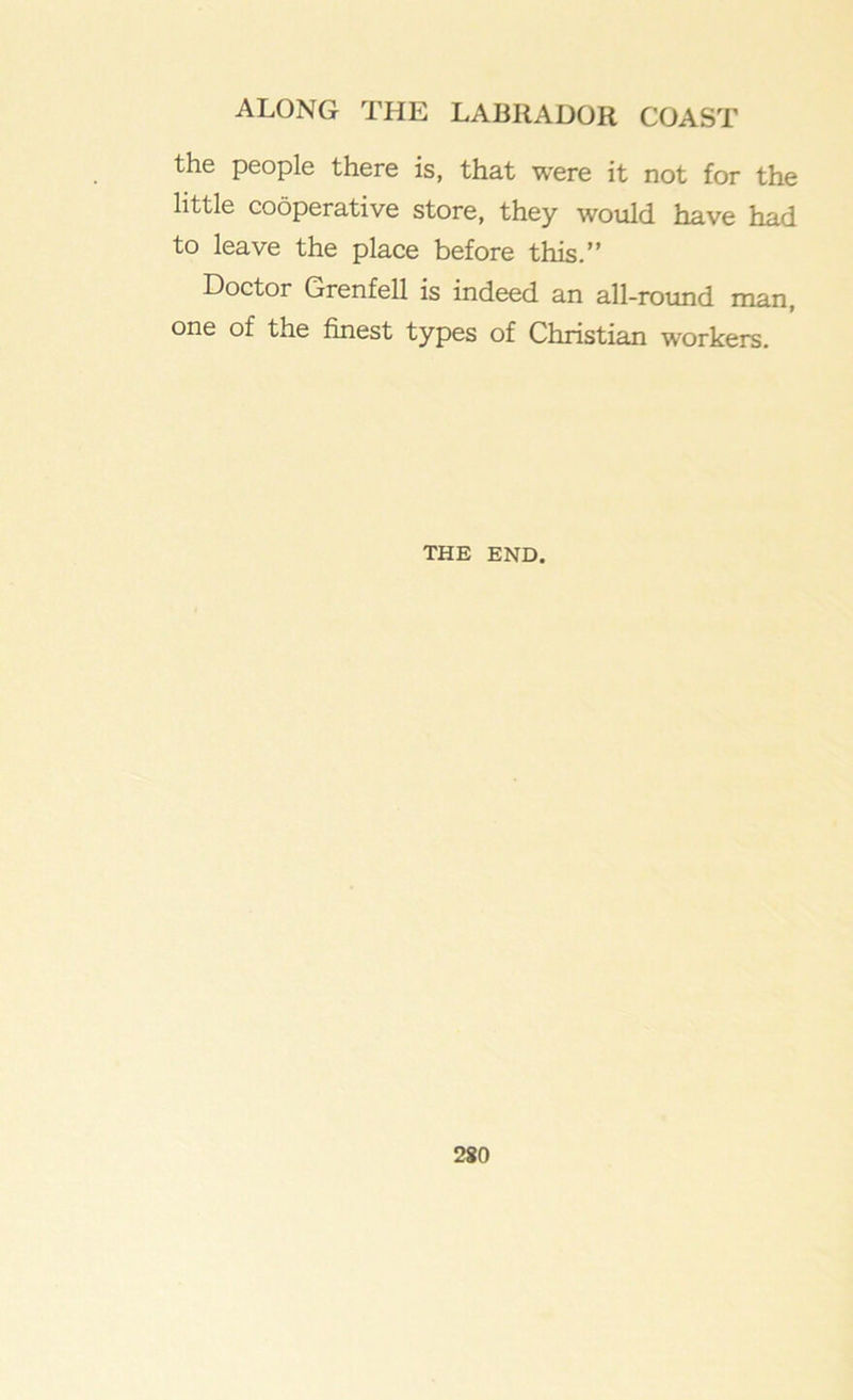 the people there is, that were it not for the little cooperative store, they would have had to leave the place before this.” Doctor Grenfell is indeed an all-round man, one of the finest types of Christian workers. THE END.