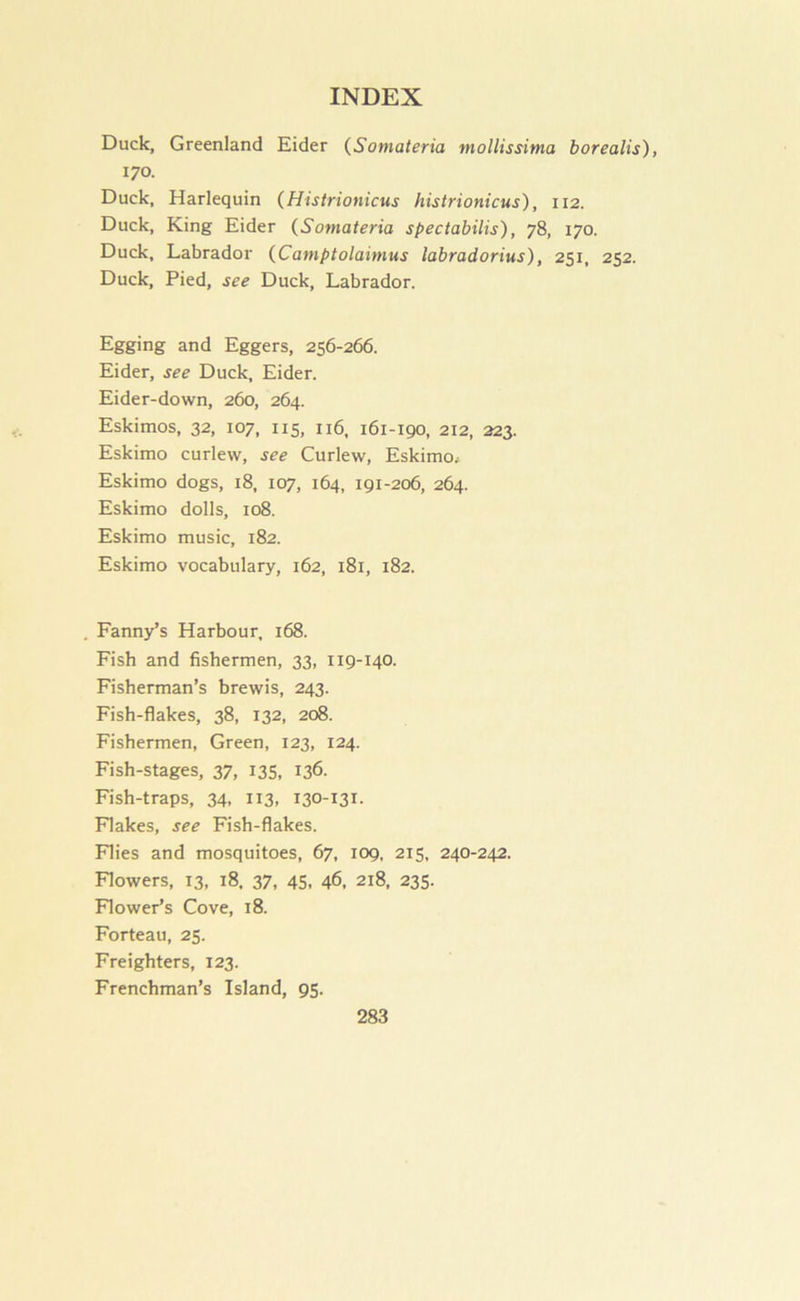 Duck, Greenland Eider (Somateria mollissima borealis), 170. Duck, Harlequin (Histrionicus histrionicus), 112. Duck, King Eider {Somateria spectabilis), 78, 170. Duck, Labrador {Camptolainius labradorius), 251, 252. Duck, Pied, see Duck, Labrador. Egging and Eggers, 256-266. Eider, see Duck, Eider. Eider-down, 260, 264. Eskimos, 32, 107, 115, 116, 161-190, 212, 223. Eskimo curlew, see Curlew, Eskimo. Eskimo dogs, 18, 107, 164, 191-206, 264. Eskimo dolls, 108. Eskimo music, 182. Eskimo vocabulary, 162, 181, 182. Fanny’s Harbour, 168. Fish and fishermen, 33, 119-140. Fisherman’s brewis, 243. Fish-flakes, 38, 132, 208. Fishermen, Green, 123, 124. Fish-stages, 37, 135, 136. Fish-traps, 34, 113, 130-131. Flakes, see Fish-flakes. Flies and mosquitoes, 67, 109, 215, 240-242. Flowers, 13, 18, 37, 45. 46, 218, 235. Flower’s Cove, 18. Forteau, 25. Freighters, 123. Frenchman’s Island, 95.