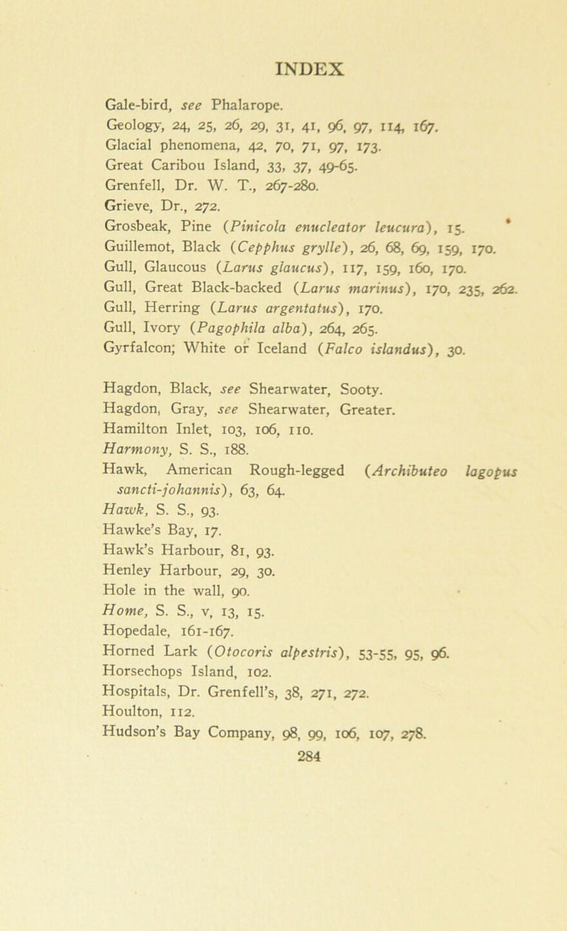 Gale-bird, see Phalarope. Geology, 24, 25, 26, 29, 31, 41, 96. 97, 114, 167. Glacial phenomena, 42, 70, 71, 97, 173. Great Caribou Island, 33, 37, 49-65. Grenfell, Dr. W. T., 267-280. Grieve, Dr., 272. Grosbeak, Pine (Pinicola enucleator leucura), 15. * Guillemot, Black (Cepphus grylle), 26, 68, 69, 159, 170. Gull, Glaucous (Larus glaucus), 117, 159, 160, 170. Gull, Great Black-backed (Larus marinus), 170, 235, 262. Gull, Herring {Larus argentatus), 170. Gull, Ivory (Pagophila alba), 264, 265. Gyrfalcon; White of Iceland (Falco islandus), 30. Hagdon, Black, see Shearwater, Sooty. Hagdon, Gray, see Shearwater, Greater. Hamilton Inlet, 103, 106, no. Harmony, S. S., 188. Hawk, American Rough-legged {Archibuteo lagopus sancti-johannis), 63, 64. Hawk, S. S., 93. Hawke’s Bay, 17. Hawk’s Harbour, 81, 93. Henley Harbour, 29, 30. Hole in the wall, 90. Home, S. S., v, 13, 15. Hopedale, 161-167. Horned Lark (Otocoris alpestris), 53-55, 95, 96. Horsechops Island, 102. Hospitals, Dr. Grenfell’s, 38, 271, 272. Houlton, 112. Hudson’s Bay Company, 98, 99, 106, 107, 278.