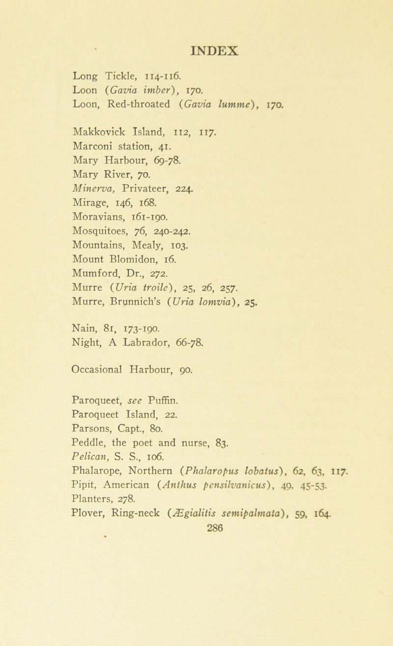 Long Tickle, 114-116. Loon (Gavia imber), 170. Loon, Red-throated (Gavia lumme), 170. Makkovick Island, 112, 117. Marconi station, 41. Mary Harbour, 69-78. Mary River, 70. Minerva, Privateer, 224. Mirage, 146, 168. Moravians, 161-190. Mosquitoes, 76, 240-242. Mountains, Mealy, 103. Mount Blomidon, 16. Mumford, Dr., 272. Murre (Uria troile), 25, 26, 257. Murre, Brunnich’s (Uria lomvia), 25. Nain, 81, 173-190. Night, A Labrador, 66-78. Occasional Harbour, 90. Paroqueet, see Puffin. Paroqueet Island, 22. Parsons, Capt, 80. Peddle, the poet and nurse, 83. Pelican, S. S., 106. Phalarope, Northern (Phalaropus lobatus), 62, 63, 117. Pipit, American (Anthus pensilvanicus), 49, 45-53. Planters, 278. Plover, Ring-neck (^gialiiis semipalmata), 59, 164.