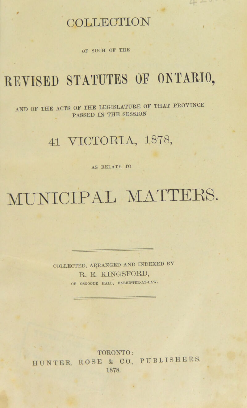 COLLECTION OF SUCH OF THE REVISED STATUTES OF ONTARIO, \ND OF THE ACTS OF THE LEGISLATURE OF THAT PROVINCE PASSED IN THE SESSION 41 VICTORIA, 1878, AS RELATE TO MUNICIPAL MATTERS. COLLECTED, ARRANGED AND INDEXED BY R. E. KINGSFOKD, OP OSGOODE HALL, BARRISTER-AT-LAW. TORONTO: ROSE & CO., PUBLISHERS. 1878. HUNTER,