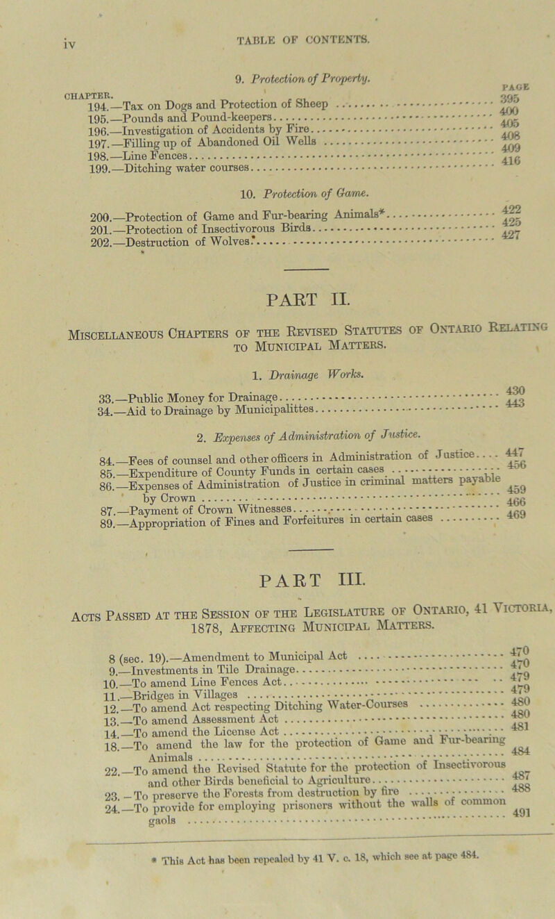 9. Protection of Property. t'J.JSiKV. , 194, —Tax on Dogs and Protection of bheep 195. —Pounds and Pound-keepers 196—Investigation of Accidents by Fire 197. —Filling up of Abandoned Oil Wells . 198. —Line Fences 199. —Ditching water courses 10. Protection of Game. 200. — Protection of Game and Fur-bearing Animals* 201. —Protection of Insectivorous Birds 202. —Destruction of Wolves.’ PAGE 395 400 405 408 409 416 422 425 427 PART II. Miscellaneous Chapters of the Revised Statutes of Ontario Relating to Municipal Matters. 1. Drainage Works. 33. —Public Money for Drainage 34. —Aid to Drainage by Municipalities 430 443 2. Expenses of Administration of Justice. 84 —Fees of counsel and other officers in Administration of Justice.. .. 44 < 85. —Expenditure of County Funds in certain cases . y- - 86. —Expenses of Administration of Justice m crimmal matters payable ^ by Crown .jgg 87. —Payment of Crown Witnesses................ • 89.—Appropriation of Fines and Forfeitures m certain cases PART HI. Acts Passed at the Session of the Legislature of Ontario, 41 A ictoria, 1878, Affecting Municipal Matters. j i a 470 O (sec. ±v). AUltUlUIllUIlb LU 470 y,—investments in xne A/raiiicigu 479 XU. JL C) dllllt/llU. J-illlO X 4.*79 11. —JDnuguu ill * nirtgco - . • • • • • - 12. To amend Act respecting Ditching Water-Courses 481 18. To amend the law for the protection of Game and Fur-bearing 484 22. To amend the Revised Statute for the protection of Insectivorous 487 (ind other x>irci8 Denencicii to AgrivAiituit,. ...... 23. — To preserve the Forests from destruction by fire . 24] To provide for employing prisoners without the 488 walls of common 491 * This Act has been repealed by 41 V. c. 18, which see at page 4S4.