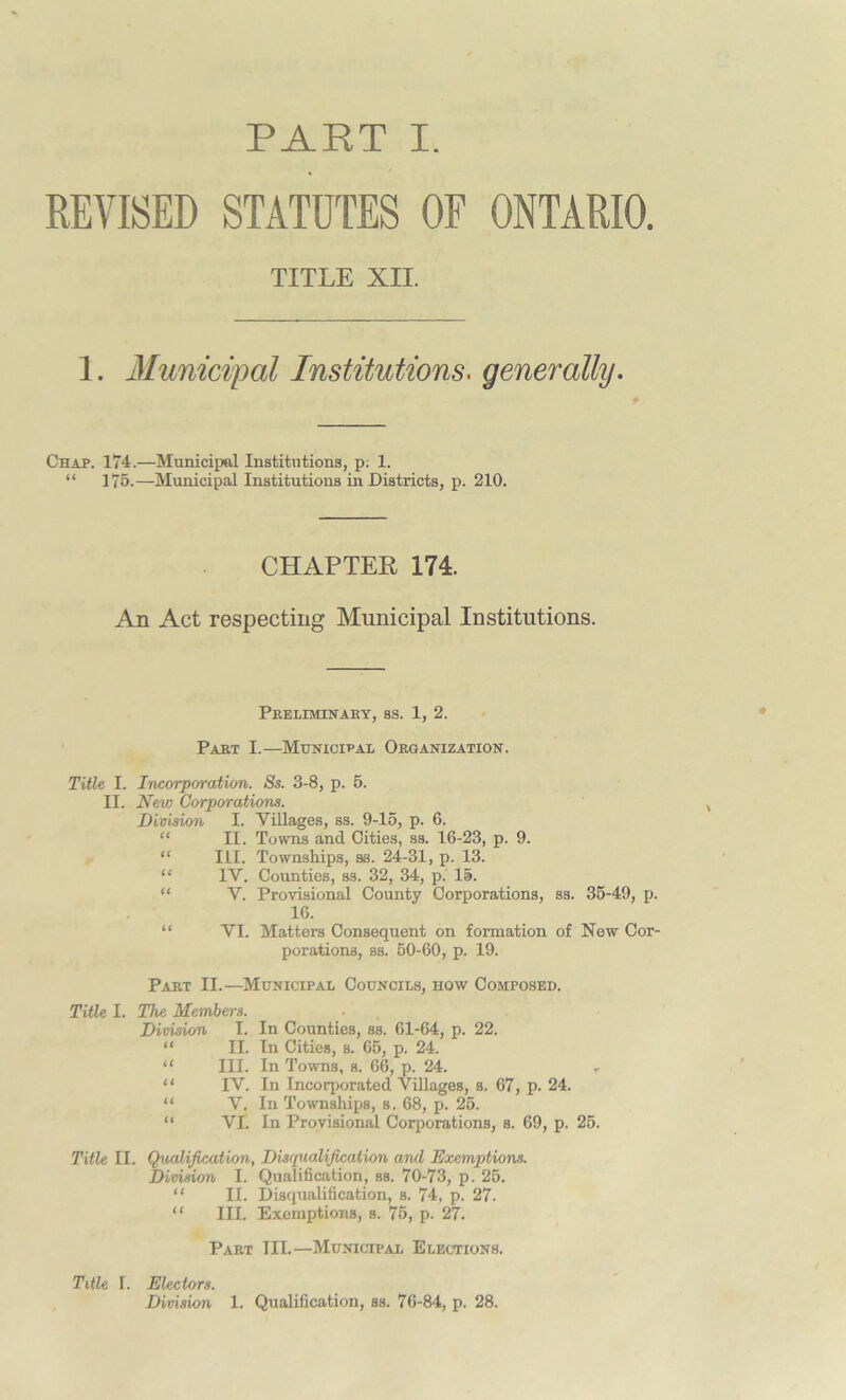 REVISED STATUTES OF ONTARIO. TITLE XII. 1. Municipal Institutions■ generally. Chap. 174.—Municipal Institutions, p; 1. “ 175.—Municipal Institutions in Districts, p. 210. CHAPTER 174. An Act respecting Municipal Institutions. Preliminary, ss. 1, 2. Part I.—Municipal Organization. Title I. Incorporation. Ss. 3-8, p. 5. II. Nev) Corporations. Division I. Villages, ss. 9-15, p. 6. “ II. Towns and Cities, ss. 16-23, p. 9. “ III. Townships, ss. 24-31, p. 13. “ IV. Counties, ss. 32, 34, p. 15. V. Provisional County Corporations, ss. 35-49, p. 16. “ VI. Matters Consequent on formation of New Cor- porations, ss. 50-60, p. 19. Part II.—Municipal Councils, how Composed. Title I. The Members. Division I. In Counties, ss. 61-64, p. 22. “ II. In Cities, s. 65, p. 24. “ III. In Towns, s. 66, p. 24. “ IV. In Incorporated Villages, s. 67, p. 24. “ V. In Townships, s. 68, p. 25. “ VI. In Provisional Corporations, s. 69, p. 25. Title II. Qualification, Disqualification and Exemptions. Division I. Qualification, ss. 70-73, p. 25. “ II. Disqualification, s. 74, p. 27. “ III. Exemptions, s. 75, p. 27. Part III.—Municipal Elections. Title I. Electors. Division 1. Qualification, ss. 76-84, p. 28.