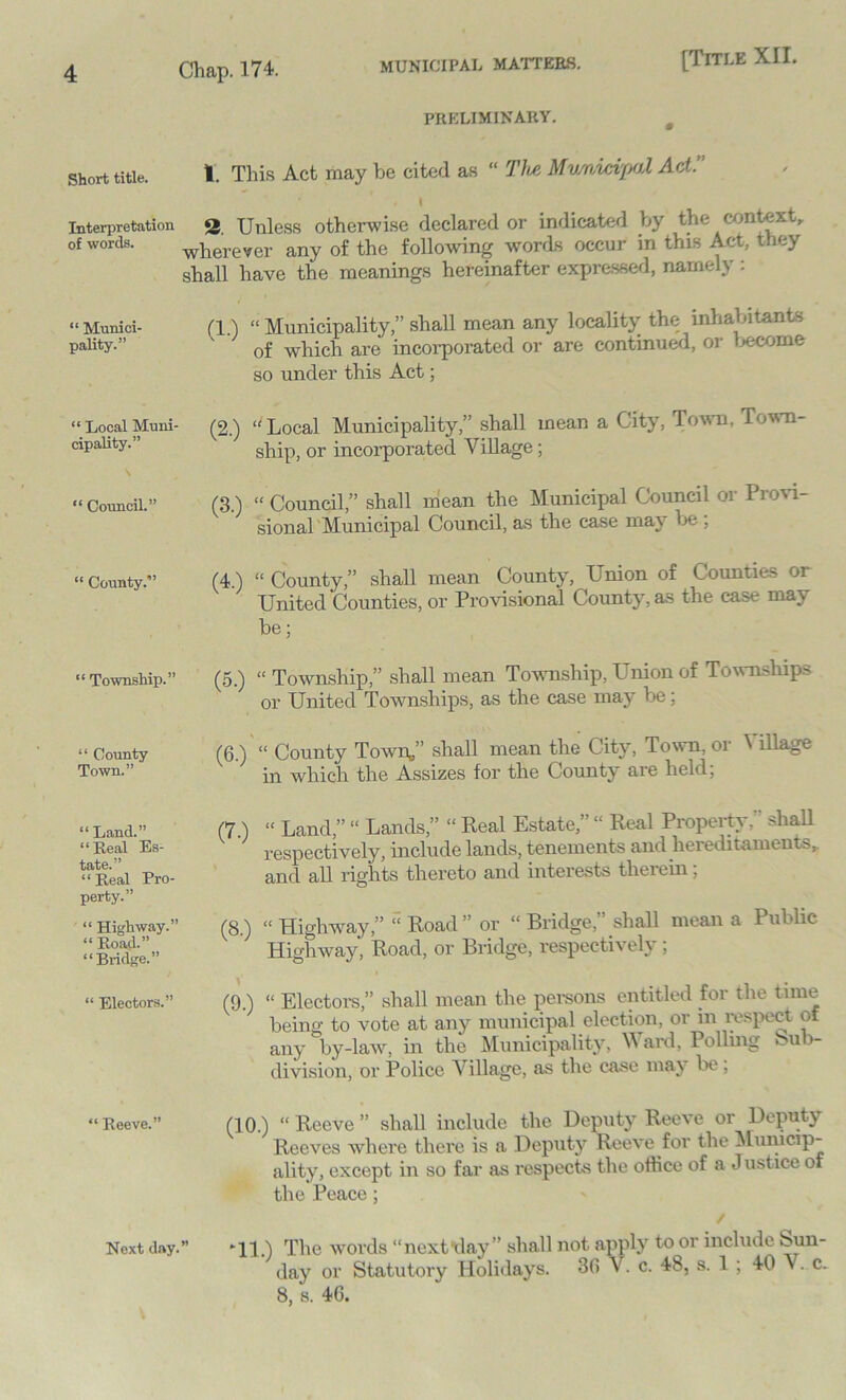 Short title. Interpretation of words. “ Munici- pality.” “ Local Muni- cipality.” “ Council.” “ County.” “ Township.” “ County Town.” “Land.” “ Real Es- tate.” “ Real Pro- perty.” “ Highway.” “ Road.” “Bridge.” “ Electors.” “ Reeve.” PRELIMINARY. 1. This Act may be cited as “ The Municipal Act.’ I 2. Unless otherwise declared or indicated by the context, wherever any of the following words occur in this Act, they shall have the meanings hereinafter expressed, namely : (1.) “ Municipality,” shall mean any locality the inhabitants of which are incorporated or are continued, or Income so under this Act; (2.) “ Local Municipality,” shall mean a City, Town, Town- ship, or incorporated Village; (3.) “ Council,” shall mean the Municipal Council or Provi- sional Municipal Council, as the case may be ; (4.) “ County,” shall mean County, Union of Counties or United Counties, or Provisional County, as the case may be; (5.) “Township,” shall mean Township, Union of Townships or United Townships, as the case may be; (6.) “ County Town.” shall mean the City, Town, or ^ illage in which the Assizes for the County are held. (7.) “ Land,” “ Lands,” “ Real Estate,” “ Real Property.  shall respectively, include lands, tenements and hereditaments^ and all rights thereto and interests therein; (8.) “ Highway,” “ Road ” or “ Bridge,” shall mean a Public Highway, Road, or Bridge, respectively; (9.) “ Electors,” shall mean the persons entitled for the time being to vote at any municipal election, or in respect of any by-law, in the Municipality, \V ard, Polling ou >- division, or Police Village, as the case may be, (10.) “ Reeve ” shall include the Deputy Reeve or Deputy Reeves where there is a Deputy Reeve for the Municip- ality, except in so far as respects the office of a J ustice of the Peace; *11.) The words “ next day ” shall not apply to or include ^un- day or Statutory Holidays. 30 V. c. 48, s. 1 ; 40 V. c. 8, s. 46. Next day.”