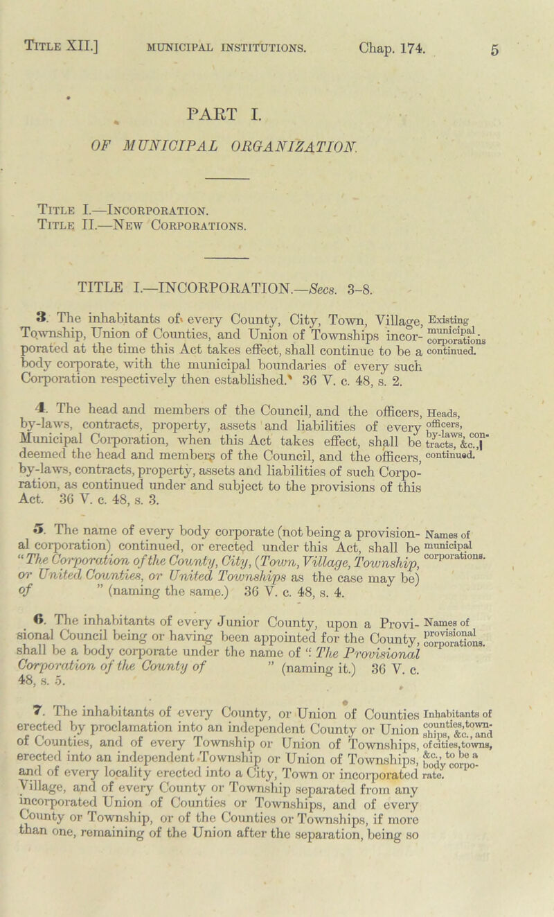 PART I. OF MUNICIPAL ORGANIZATION. Title I.—Incorporation. Title II.—New Corporations. TITLE I.—IN CORPORATION.—Secs. 3-8. 3. The inhabitants of' eveiy County, City, Town, Village, Existing Township, Union of Counties, and Union of Townships incor- ““aSis porated at the time this Act takes effect, shall continue to be a continued, body corporate, with the municipal boundaries of every such Corporation respectively then established.' 36 V. c. 48, s. 2. 4. The head and members of the Council, and the officers, Heads, by-laws, contracts, property, assets and liabilities of every offi°ers> Municipal Corporation, when this Act takes effect, shall be deemed the head and member^ of the Council, and the officers, continued.’ by-laws, contracts, property, assets and liabilities of such Corpo- ration, as continued under and subject to the provisions of this Act. 36 V. c. 48, s. 3. ♦>. The name of every body corporate (not being a provision- Names of al corporation) continued, or erected under this Act, shall be municipal “The Corporation of the County, City, {Town, Village, Township, corporatlons- or United Counties, or United Townships as the case may be) of ” (naming the same.) 36 V. c. 48, s. 4. 6. The inhabitants of every Junior County, upon a Provi- Names of sional Council being or having been appointed for the County, shall be a body corporate under the name of “ The Provisional Corporation of the. County of ” (naming it.) 36 V. c. 48, s. 5. 7 # # 7. The inhabitants of every County, or Union of Counties Inhabitants of erected by proclamation into an independent County or Union of Counties, and of every lownship or Union of Townships, of cities, towns, erected into an independent Township or Union of Townships, f0cy ^“ and of every locality erected into a City, Town or incorporated rate. Village, and of every County or Township separated from any incorporated Union of Counties or Townships, and of every County or Township, or of the Counties or Townships, if more than one, remaining of the Union after the separation, being so