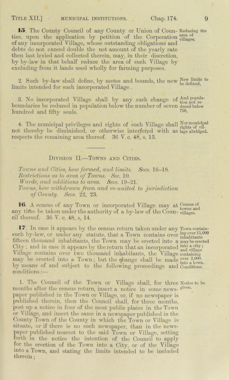 15. The County Council of any County or Union of Coun- Reducing the ties, upon the application by petition of the Corporation vlUa^cH of any incorporated Village, whose outstanding obligations and debts do not exceed double the net amount of the yearly rate then last levied and collected therein, may, in their discretion, by by-law in that behalf reduce the area of such Village by excluding from it lands used wholly for farming purposes. 2. Such by-law shall define, by metes and bounds, the new to limits intended for such incorporated Village . 3. No incorporated Village shall by any such change of po,pula' boundaries be reduced m population below the number ot seven duced below hundred and fifty souls. 750> 4. The municipal privileges and rights of such Village shall not thereby be diminished, or otherwise interfered with as lage abridged, respects the remaining area thereof. 36 V. c. 48, s. 13. Division II.—Towns and Cities. Towns and Cities, how formed, and limits. Secs. 16-18. Restrictions as to area of Towns. Sec. 10. Wards, and additions to area. Secs. 19-21. Towns, how withdra/wn from and re-united to jurisdiction of County. Secs. 22, 23. 16. A census of any Town or incorporated Village may at any tirtie be taken under the authority of a by-law of the Coun- villages, cil thereof. 36 V. c. 48, s, 14. 17 In case it appears by the census return taken under any Town contain- such by-law, or under any statute, that a Town contains over j^Xtants00° fifteen thousand inhabitants, the Town may be erected into a may be erected City; and in case it appears by the return that an incorporated village’ Village contains over two thousand inhabitants, the Village containing may be erected into a Town; but the change shall be made by means of and subject to the following proceedings and Conditions, conditions:— 1. The Council of the Town or Village shall, for three Notice to be months after the census return, insert a notice in some news- s™1 * * * * * * * * * 011- paper published in the Town or Village, or, if no newspaper is published therein, then the Council shall, for three months, post up a notice in four of the most public places in the Town or Village, and insert the same in a newspaper published in the County Town of the County in which the Town or Village is situate, or if there is no such newspaper, than in the news- paper published nearest to the said Town or Village, setting forth in the notice the intention of the Council to apply for the erection of the Town into a City, or of the Village into a Town, and stating the limits intended to be included therein;