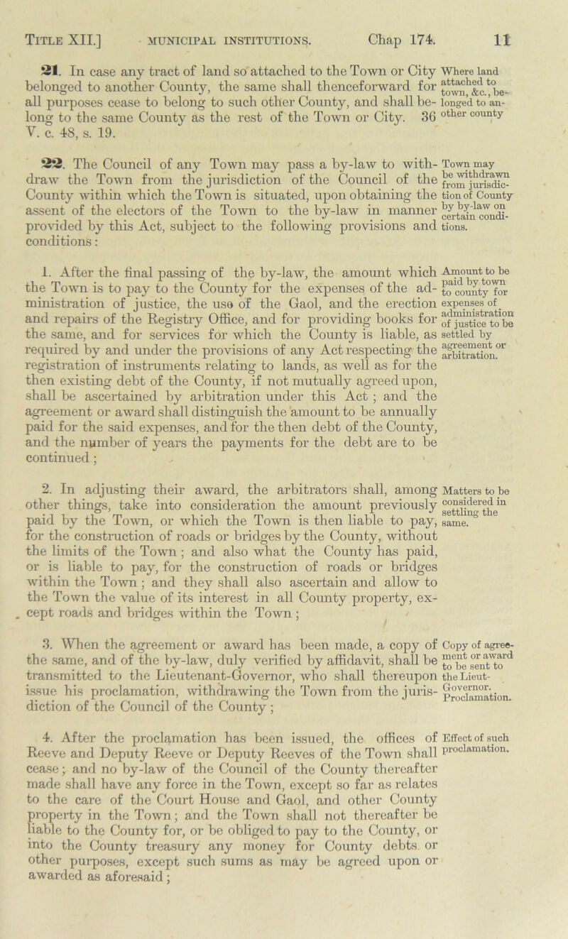 21. In case any tract of land so attached to the Town or City Where land belonged to another County, the same shall thenceforward for towi^&et be- all purposes cease to belong to such other County, and shall be- longed to an- long to the same County as the rest of the Town or City. 36 other county V. c. 48, s. 19. 22. The Council of any Town may pass a by-law to with- Town may draw the Town from the jurisdiction of the Council of the County within which the Town is situated, upon obtaining the tionof County assent of the electors of the Town to the by-law in manner ^rtaniTOiidi- provided by this Act, subject to the following provisions and tions. conditions: 1. After the final passing of the by-law, the amount which Amount to be the Town is to pay to the County for the expenses of the ad- to county for ministration of justice, the use of the Gaol, and the erection expenses of . and repairs of the Registry Office, and for providing books for of^tic^tobe the same, and for services for which the County is liable, as settled by required by and under the provisions of any Act respecting the arbitration01' registration of instruments relating to lands, as well as for the then existing debt of the County, if not mutually agreed upon, shall be ascertained by arbitration under this Act ; and the agreement or award shall distinguish the amount to be annually paid for the said expenses, and for the then debt of the County, and the number of years the payments for the debt are to be continued; > 2. In adjusting their award, the arbitrators shall, among Matters to be other things, take into consideration the amount previously paid by the Town, or which the Town is then liable to pay, same. ° for the construction of roads or bridges by the County, without the limits of the Town ; and also what the County has paid, or is liable to pay, for the construction of roads or bridges within the Town ; and they shall also ascertain and allow to the Town the value of its interest in all County property, ex- . cept roads and bridges within the Town ; 3. When the agreement or award has been made, a copy of Copy of agree- the same, and of the by-law, duly verified by affidavit, shall be ggnat'told transmitted to the Lieutenant-Governor, who shall thereupon theLieut- issue his proclamation, withdrawing the Town from the juris- pOV?i™nL;,n diction of the Council of the County ; 4. After the proclamation has been issued, the offices of Effect of such Reeve and Deputy Reeve or Deputy Reeves of the Town shall proclamation* cease; and no by-law of the Council of the County thereafter made shall have any force in the Town, except so far as relates to the care of the Court House and Gaol, and other County property in the Town; and the Town shall not thereafter be liable to the County for, or be obliged to pay to the County, or into the County treasury any money for County debts or other purposes, except such sums as may be agreed upon or awarded as aforesaid;