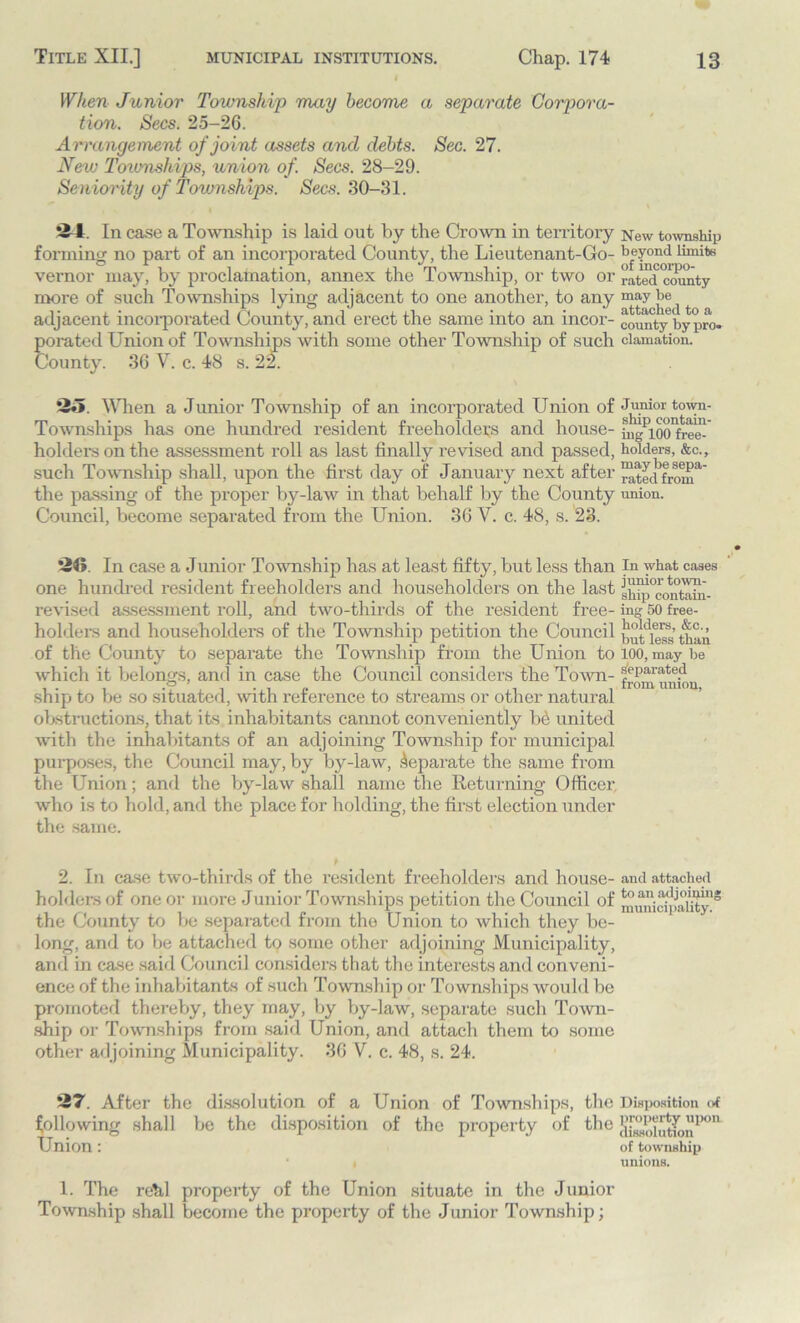 When Junior Township may become a separate Corpora- tion. Secs. 25-26. Arrangement of joint assets and debts. Sec. 27. New Townships, union of. Secs. 28-29. Seniority of Townships. Secs. 30-31. 'il In case a Township is laid out by the Crown in territory New township forming no part of an incorporated County, the Lieutenant-Go- beyond limite vernor may, by proclamation, annex the Township, or two or ratedctnmty more of such Townships lying adjacent to one another, to any may be^ adjacent incorporated County, and erect the same into an incor- comity6by pro. porated Union of Townships with some other Township of such clamation. County. 36 V. c. 48 s. 22. 25 When a Junior Township of an incorporated Union of Junior town- Townships has one hundred resident freeholders and house- LgPloo^re™ holders on the assessment roll as last finally revised and passed, holders, &c., such Township shall, upon the first day of January next after “tecHrouT the passing of the proper by-law in that behalf by the County union. Council, become separated from the Union. 36 V. c. 48, s. 23. 26 In case a Junior Township has at least fifty, but less than In what cases one hundred resident freeholders and householders on the last sh^pcontTiin- revised assessment roll, and two-thirds of the resident free- ing 50 free- holders and householders of the Township petition the Council than of the County to separate the Township from the Union to loo, maybe which it belongs, and in case the Council considers the Town- separate.d ship to be so situated, with reference to streams or other natural obstructions, that its inhabitants cannot conveniently be united with the inhabitants of an adjoining Township for municipal purposes, the Council may, by by-law, Separate the same from the Union; and the by-law shall name the Returning Officer w'ho is to hold, and the place for holding, the first election under the same. 2. In case two-thirds of the resident freeholders and house- and attached holders of one or more Junior Townships petition the Council of municipality1* the County to be separated from the Union to which they be- long, and to be attached to some other adjoining Municipality, and in case said Council considers that the interests and conveni- ence of the inhabitants of such Township or Townships would be promoted thereby, they may, by by-law, separate such Town- ship or Townships from said Union, and attach them to some other adjoining Municipality. 36 V. c. 48, s. 24. 27. After the dissolution of a Union of Townships, the Disposition of following shall be the disposition of the property of the ffj3i,lffinnPon~ Union: of township unions. 1. The rehl property of the Union situate in the Junior Township shall become the property of the Junior Township;