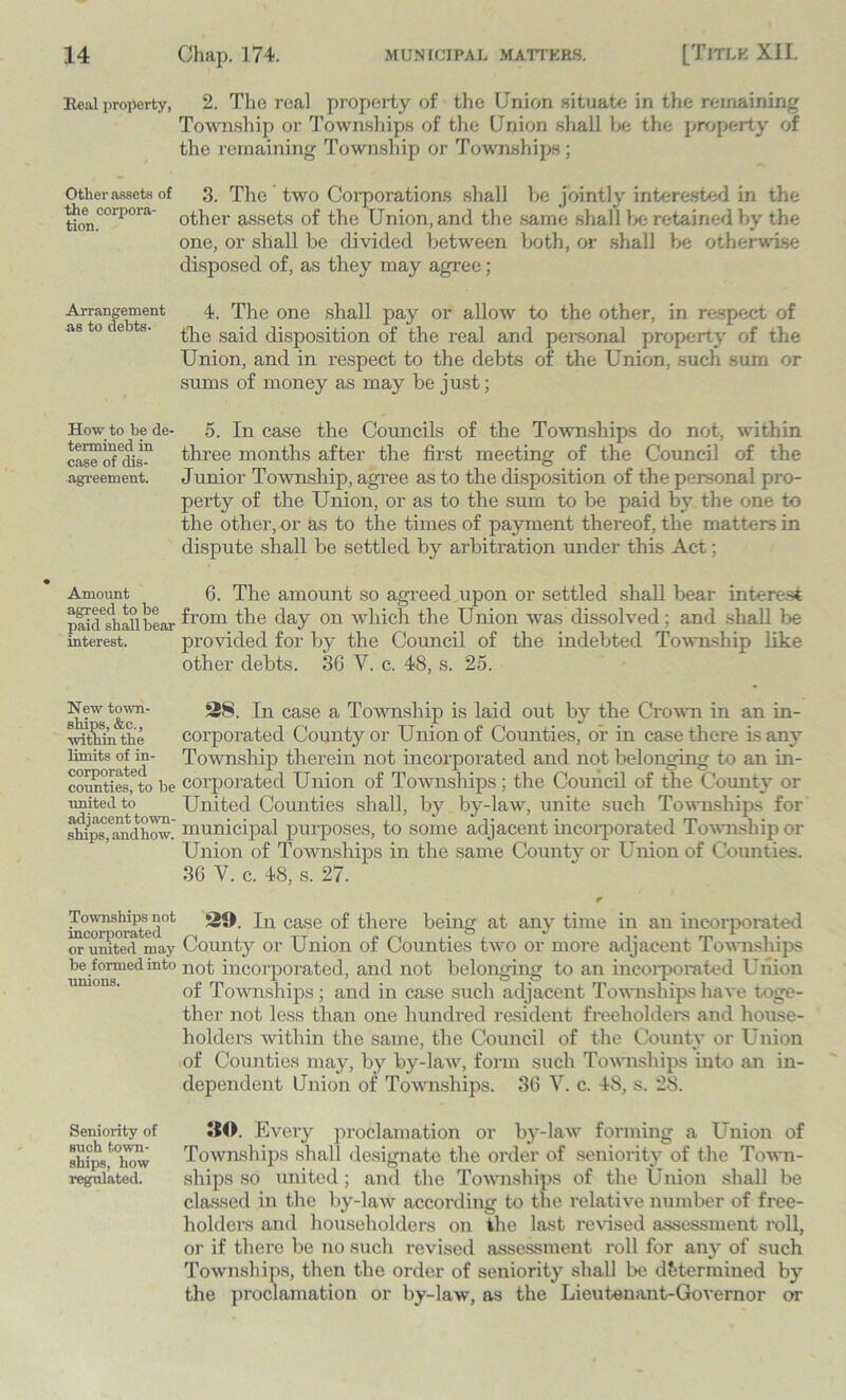 Real property, 2. The real property of the Union situate in the remaining Township or Townships of the Union shall be the property of the remaining Township or Townships ; Otherassets of 3. The two Corporations shall be jointly interested in the tion.COrp°ra other assets of the Union, and the same shall be retained by the one, or shall be divided between both, or shall be otherwise disposed of, as they may agree; Arrangement 4. The one shall pay or allow to the other, in respect of as to c e s. £]ie said disposition of the real and personal property of the Union, and in respect to the debts of the Union, such sum or sums of money as may be just; How to be de- 5. In case the Councils of the Townships do not, within ca™ofCclis-n three months after the first meeting of the Council of the agreement. Junior Township, agree as to the disposition of the personal pro- perty of the Union, or as to the sum to be paid by the one to the other, or as to the times of payment thereof, the matters in dispute shall be settled by arbitration under this Act; Amount agreed to be paid shall bear interest. 6. The amount so agreed upon or settled shall bear interest from the day on which the Union was dissolved; and shall be provided for by the Council of the indebted Township like other debts. 36 Y. c. 48, s. 25. skT'st&c'n In case a Township is laid out by the Crown in an in- within the corporated County or Union of Counties, or in case there is any limits of in- Township therein not incorporated and not belonging to an in- counties,'3to be corporated Union of Townships; the Council of the County or united to United Counties shall, by by-law, unite such Townships for ships fandhow.' municipal purposes, to some adjacent incorporated Township or Union of Townships in the same County or Union of Counties. 36 V. c. 48, s. 27. Townships not incorporated or united may be formed into unions. 29. In case of there being at any time in an incorporated County or Union of Counties two or more adjacent Townships not incorporated, and not belonging to an incorporated Union of Townships; and in case such adjacent Townships have toge- ther not less than one hundred resident freeholders and house- holders within the same, the Council of the County or Union of Counties may, by by-law, form such Townships into an in- dependent Union of Townships. 36 V. c. 48, s. 28. Seniority of 90. Every proclamation or by-law forming a Union of Aips,f°hcw Townships shall designate the order of seniority of the Town- regulated. ships so united ; and the Townships of the Union shall be classed in the by-law according to the relative number of free- holders and householders on the last revised assessment roll, or if there be no such revised assessment roll for any of such Townships, then the order of seniority shall be determined by the proclamation or by-law, as the Lieutenant-Governor or